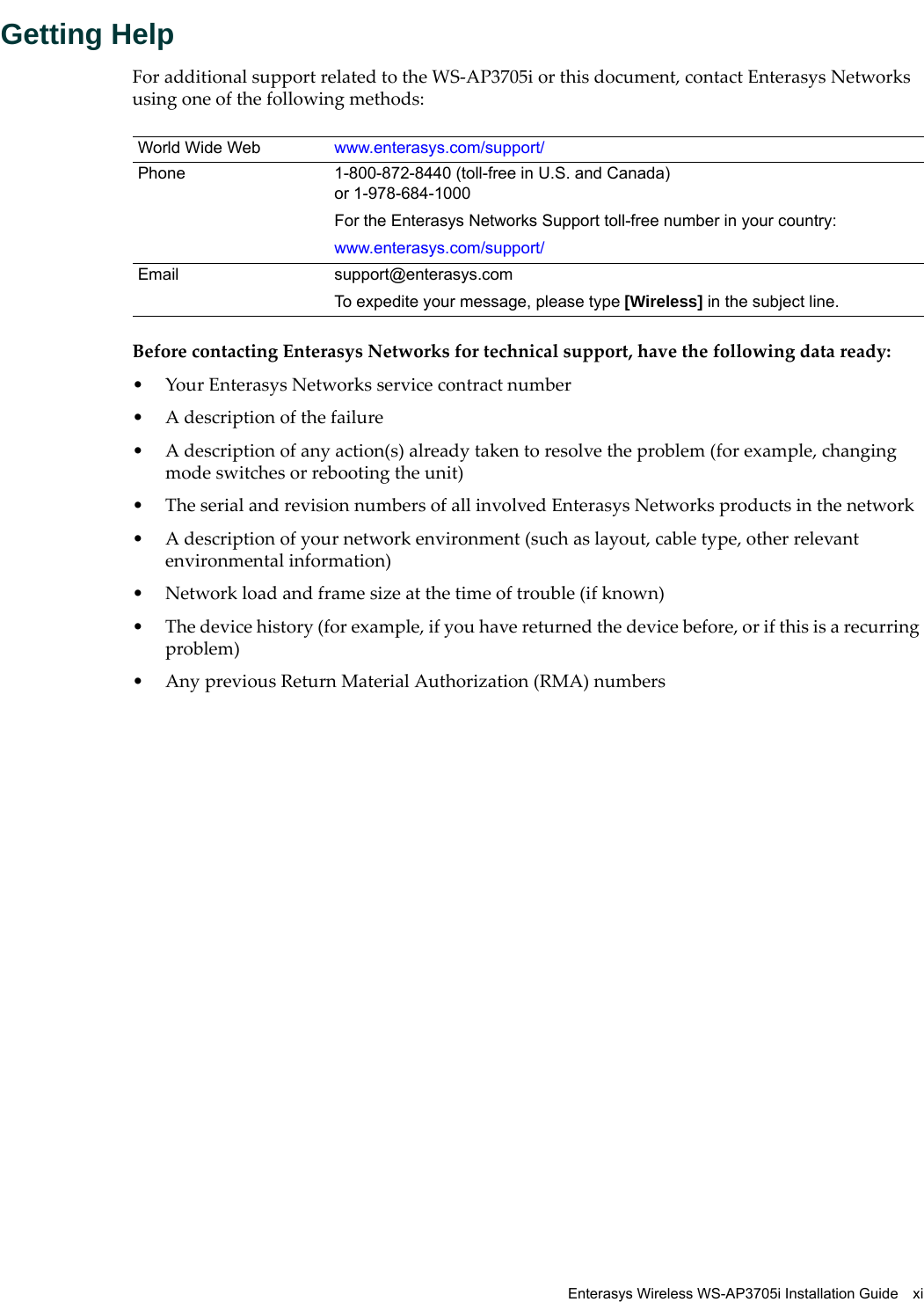 Enterasys Wireless WS-AP3705i Installation Guide xiGetting HelpFor additional support related to the WS-AP3705i or this document, contact Enterasys Networks using one of the following methods:Before contacting Enterasys Networks for technical support, have the following data ready:• Your Enterasys Networks service contract number• A description of the failure• A description of any action(s) already taken to resolve the problem (for example, changing mode switches or rebooting the unit)• The serial and revision numbers of all involved Enterasys Networks products in the network• A description of your network environment (such as layout, cable type, other relevant environmental information)• Network load and frame size at the time of trouble (if known)• The device history (for example, if you have returned the device before, or if this is a recurring problem)• Any previous Return Material Authorization (RMA) numbersWorld Wide Web www.enterasys.com/support/ Phone 1-800-872-8440 (toll-free in U.S. and Canada) or 1-978-684-1000For the Enterasys Networks Support toll-free number in your country:www.enterasys.com/support/Email support@enterasys.comTo expedite your message, please type [Wireless] in the subject line.