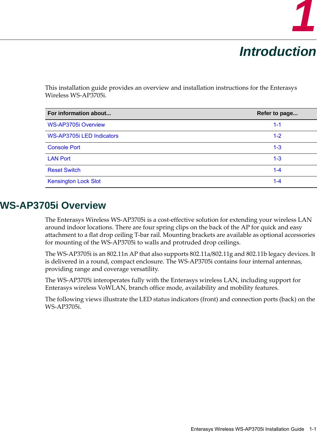 Enterasys Wireless WS-AP3705i Installation Guide 1-11IntroductionThis installation guide provides an overview and installation instructions for the Enterasys Wireless WS-AP3705i.WS-AP3705i OverviewThe Enterasys Wireless WS-AP3705i is a cost-effective solution for extending your wireless LAN around indoor locations. There are four spring clips on the back of the AP for quick and easy attachment to a flat drop ceiling T-bar rail. Mounting brackets are available as optional accessories for mounting of the WS-AP3705i to walls and protruded drop ceilings.The WS-AP3705i is an 802.11n AP that also supports 802.11a/802.11g and 802.11b legacy devices. It is delivered in a round, compact enclosure. The WS-AP3705i contains four internal antennas, providing range and coverage versatility. The WS-AP3705i interoperates fully with the Enterasys wireless LAN, including support for Enterasys wireless VoWLAN, branch office mode, availability and mobility features.The following views illustrate the LED status indicators (front) and connection ports (back) on the WS-AP3705i. For information about... Refer to page...WS-AP3705i Overview 1-1WS-AP3705i LED Indicators 1-2Console Port 1-3LAN Port 1-3Reset Switch 1-4Kensington Lock Slot 1-4