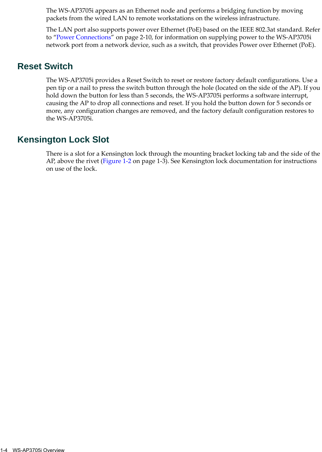 1-4 WS-AP3705i OverviewThe WS-AP3705i appears as an Ethernet node and performs a bridging function by moving packets from the wired LAN to remote workstations on the wireless infrastructure.The LAN port also supports power over Ethernet (PoE) based on the IEEE 802.3at standard. Refer to “Power Connections” on page 2-10, for information on supplying power to the WS-AP3705i network port from a network device, such as a switch, that provides Power over Ethernet (PoE).Reset SwitchThe WS-AP3705i provides a Reset Switch to reset or restore factory default configurations. Use a pen tip or a nail to press the switch button through the hole (located on the side of the AP). If you hold down the button for less than 5 seconds, the WS-AP3705i performs a software interrupt, causing the AP to drop all connections and reset. If you hold the button down for 5 seconds or more, any configuration changes are removed, and the factory default configuration restores to the WS-AP3705i.Kensington Lock SlotThere is a slot for a Kensington lock through the mounting bracket locking tab and the side of the AP, above the rivet (Figure 1-2 on page 1-3). See Kensington lock documentation for instructions on use of the lock.
