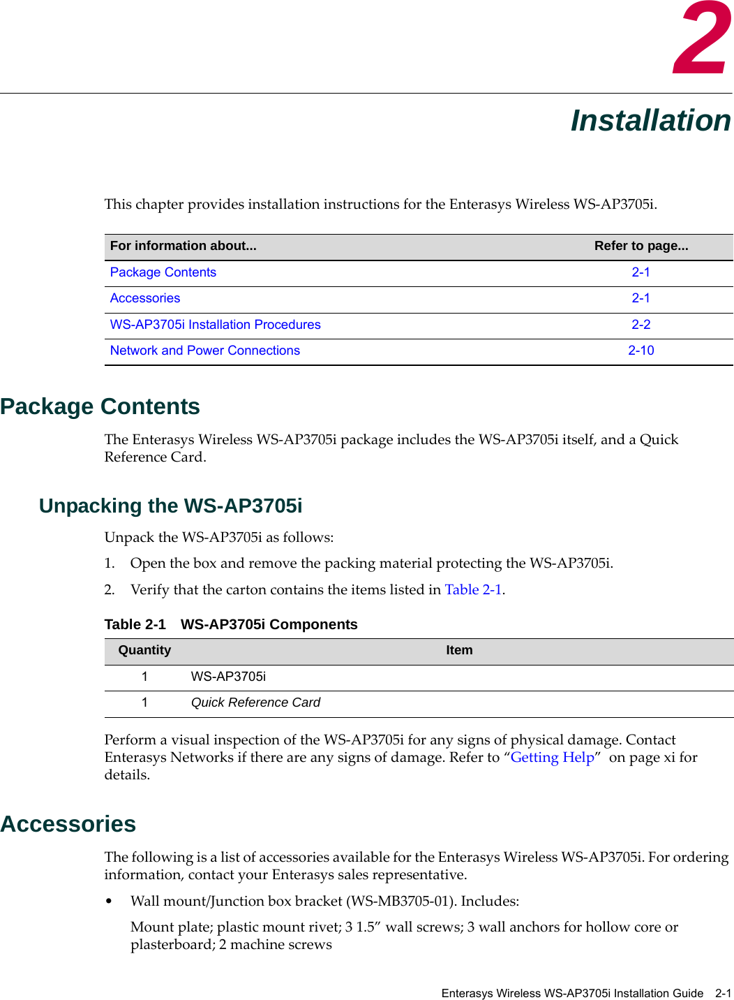 Enterasys Wireless WS-AP3705i Installation Guide 2-12InstallationThis chapter provides installation instructions for the Enterasys Wireless WS-AP3705i. Package ContentsThe Enterasys Wireless WS-AP3705i package includes the WS-AP3705i itself, and a Quick Reference Card.Unpacking the WS-AP3705iUnpack the WS-AP3705i as follows:1. Open the box and remove the packing material protecting the WS-AP3705i.2. Verify that the carton contains the items listed in Table 2-1. Perform a visual inspection of the WS-AP3705i for any signs of physical damage. Contact Enterasys Networks if there are any signs of damage. Refer to “Getting Help”  on page xi for details.AccessoriesThe following is a list of accessories available for the Enterasys Wireless WS-AP3705i. For ordering information, contact your Enterasys sales representative.• Wall mount/Junction box bracket (WS-MB3705-01). Includes:Mount plate; plastic mount rivet; 3 1.5” wall screws; 3 wall anchors for hollow core or plasterboard; 2 machine screwsFor information about... Refer to page...Package Contents 2-1Accessories 2-1WS-AP3705i Installation Procedures 2-2Network and Power Connections 2-10Table 2-1 WS-AP3705i ComponentsQuantity Item1 WS-AP3705i1Quick Reference Card 