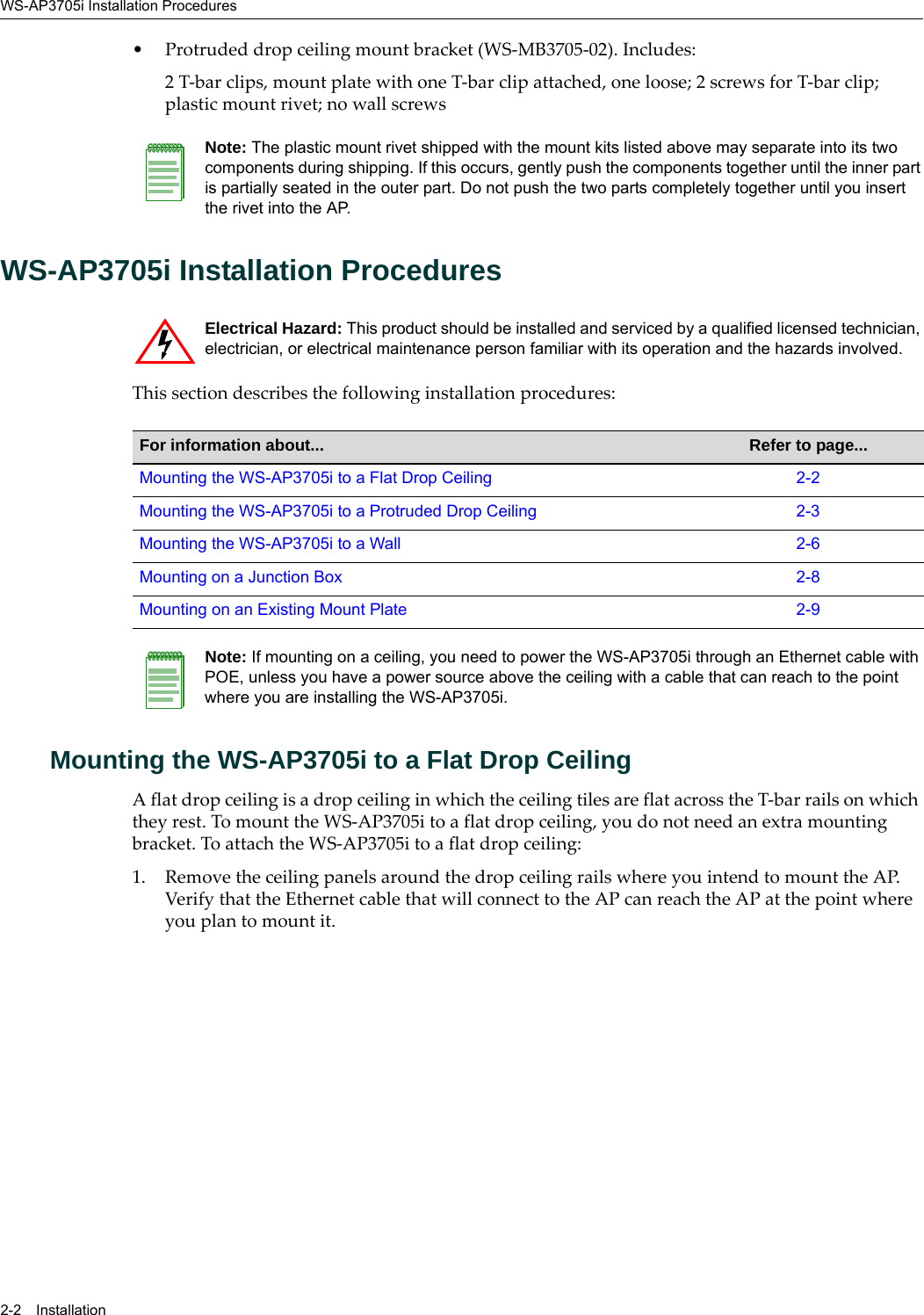 WS-AP3705i Installation Procedures2-2 Installation• Protruded drop ceiling mount bracket (WS-MB3705-02). Includes:2 T-bar clips, mount plate with one T-bar clip attached, one loose; 2 screws for T-bar clip; plastic mount rivet; no wall screwsWS-AP3705i Installation ProceduresThis section describes the following installation procedures:Mounting the WS-AP3705i to a Flat Drop CeilingA flat drop ceiling is a drop ceiling in which the ceiling tiles are flat across the T-bar rails on which they rest. To mount the WS-AP3705i to a flat drop ceiling, you do not need an extra mounting bracket. To attach the WS-AP3705i to a flat drop ceiling:1. Remove the ceiling panels around the drop ceiling rails where you intend to mount the AP. Verify that the Ethernet cable that will connect to the AP can reach the AP at the point where you plan to mount it.Note: The plastic mount rivet shipped with the mount kits listed above may separate into its two components during shipping. If this occurs, gently push the components together until the inner part is partially seated in the outer part. Do not push the two parts completely together until you insert the rivet into the AP.Electrical Hazard: This product should be installed and serviced by a qualified licensed technician, electrician, or electrical maintenance person familiar with its operation and the hazards involved. For information about... Refer to page...Mounting the WS-AP3705i to a Flat Drop Ceiling 2-2Mounting the WS-AP3705i to a Protruded Drop Ceiling 2-3Mounting the WS-AP3705i to a Wall 2-6Mounting on a Junction Box 2-8Mounting on an Existing Mount Plate 2-9Note: If mounting on a ceiling, you need to power the WS-AP3705i through an Ethernet cable with POE, unless you have a power source above the ceiling with a cable that can reach to the point where you are installing the WS-AP3705i.