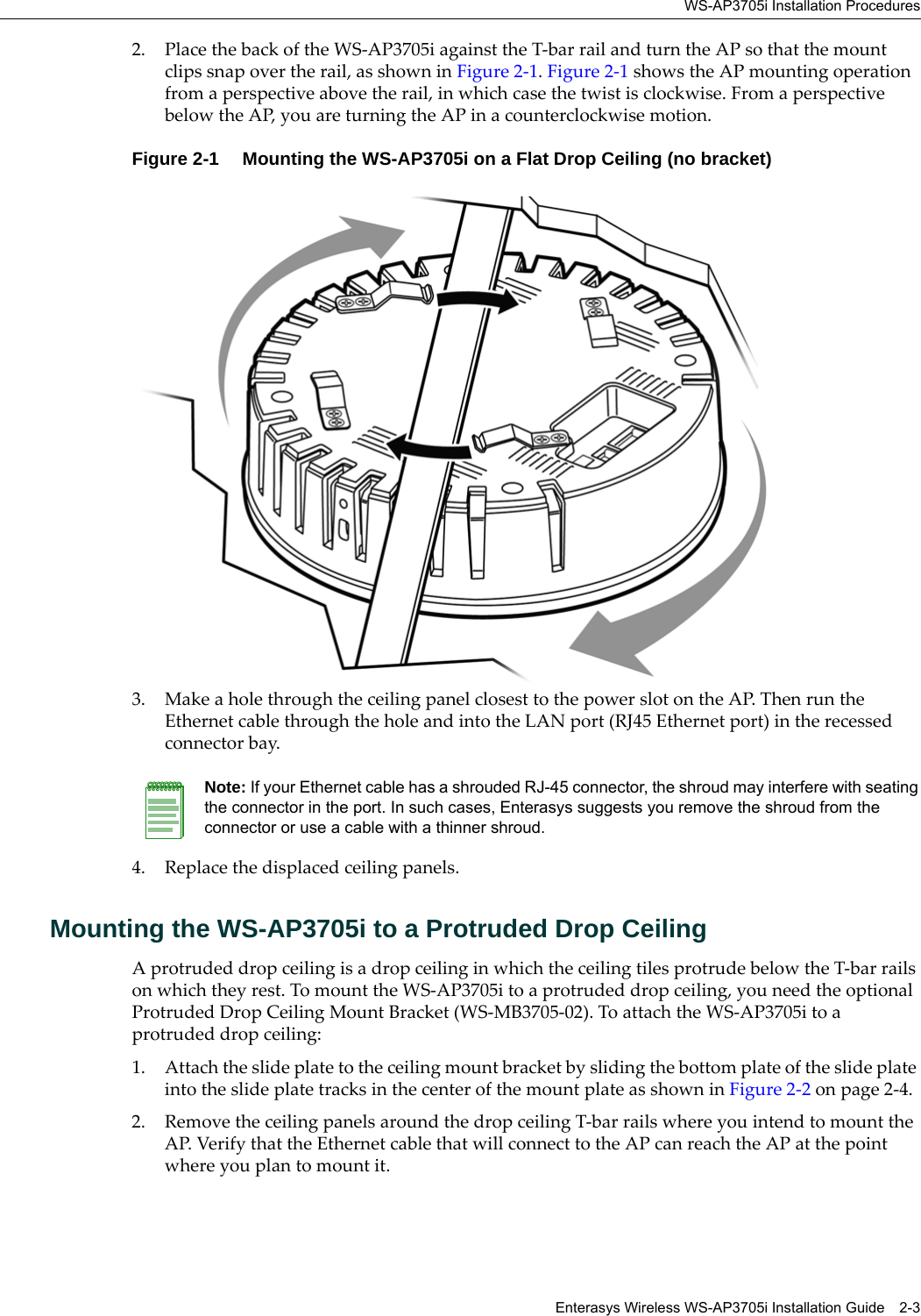 WS-AP3705i Installation ProceduresEnterasys Wireless WS-AP3705i Installation Guide 2-32. Place the back of the WS-AP3705i against the T-bar rail and turn the AP so that the mount clips snap over the rail, as shown in Figure 2-1. Figure 2-1 shows the AP mounting operation from a perspective above the rail, in which case the twist is clockwise. From a perspective below the AP, you are turning the AP in a counterclockwise motion.Figure 2-1  Mounting the WS-AP3705i on a Flat Drop Ceiling (no bracket)3. Make a hole through the ceiling panel closest to the power slot on the AP. Then run the Ethernet cable through the hole and into the LAN port (RJ45 Ethernet port) in the recessed connector bay.4. Replace the displaced ceiling panels.Mounting the WS-AP3705i to a Protruded Drop CeilingA protruded drop ceiling is a drop ceiling in which the ceiling tiles protrude below the T-bar rails on which they rest. To mount the WS-AP3705i to a protruded drop ceiling, you need the optional Protruded Drop Ceiling Mount Bracket (WS-MB3705-02). To attach the WS-AP3705i to a protruded drop ceiling:1. Attach the slide plate to the ceiling mount bracket by sliding the bottom plate of the slide plate into the slide plate tracks in the center of the mount plate as shown in Figure 2-2 on page 2-4.2. Remove the ceiling panels around the drop ceiling T-bar rails where you intend to mount the AP. Verify that the Ethernet cable that will connect to the AP can reach the AP at the point where you plan to mount it.Note: If your Ethernet cable has a shrouded RJ-45 connector, the shroud may interfere with seating the connector in the port. In such cases, Enterasys suggests you remove the shroud from the connector or use a cable with a thinner shroud.