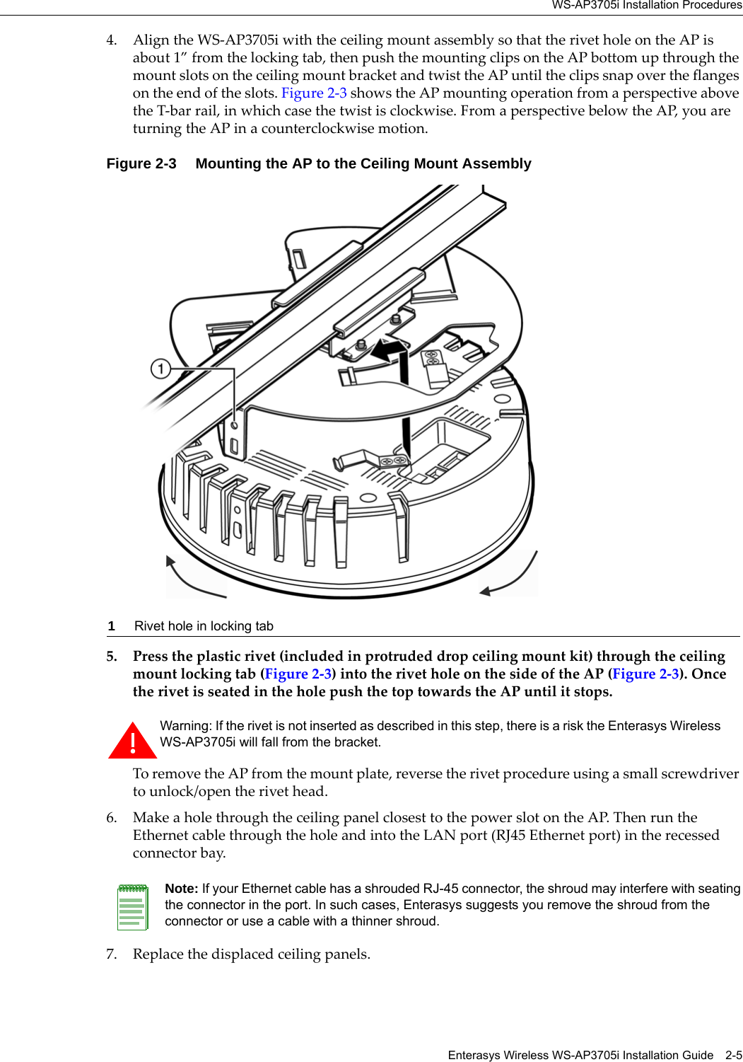 WS-AP3705i Installation ProceduresEnterasys Wireless WS-AP3705i Installation Guide 2-54. Align the WS-AP3705i with the ceiling mount assembly so that the rivet hole on the AP is about 1” from the locking tab, then push the mounting clips on the AP bottom up through the mount slots on the ceiling mount bracket and twist the AP until the clips snap over the flanges on the end of the slots. Figure 2-3 shows the AP mounting operation from a perspective above the T-bar rail, in which case the twist is clockwise. From a perspective below the AP, you are turning the AP in a counterclockwise motion.Figure 2-3  Mounting the AP to the Ceiling Mount Assembly5. Press the plastic rivet (included in protruded drop ceiling mount kit) through the ceiling mount locking tab (Figure 2-3) into the rivet hole on the side of the AP (Figure 2-3). Once the rivet is seated in the hole push the top towards the AP until it stops. To remove the AP from the mount plate, reverse the rivet procedure using a small screwdriver to unlock/open the rivet head.6. Make a hole through the ceiling panel closest to the power slot on the AP. Then run the Ethernet cable through the hole and into the LAN port (RJ45 Ethernet port) in the recessed connector bay.7. Replace the displaced ceiling panels.1Rivet hole in locking tabWarning: If the rivet is not inserted as described in this step, there is a risk the Enterasys Wireless WS-AP3705i will fall from the bracket.Note: If your Ethernet cable has a shrouded RJ-45 connector, the shroud may interfere with seating the connector in the port. In such cases, Enterasys suggests you remove the shroud from the connector or use a cable with a thinner shroud.