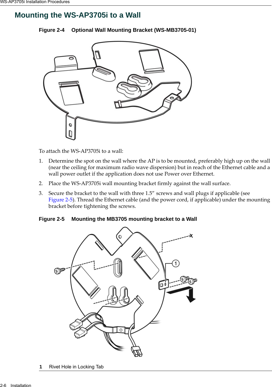 WS-AP3705i Installation Procedures2-6 InstallationMounting the WS-AP3705i to a WallFigure 2-4  Optional Wall Mounting Bracket (WS-MB3705-01)To attach the WS-AP3705i to a wall:1. Determine the spot on the wall where the AP is to be mounted, preferably high up on the wall (near the ceiling for maximum radio wave dispersion) but in reach of the Ethernet cable and a wall power outlet if the application does not use Power over Ethernet.2. Place the WS-AP3705i wall mounting bracket firmly against the wall surface.3. Secure the bracket to the wall with three 1.5” screws and wall plugs if applicable (see Figure 2-5). Thread the Ethernet cable (and the power cord, if applicable) under the mounting bracket before tightening the screws.Figure 2-5  Mounting the MB3705 mounting bracket to a Wall1Rivet Hole in Locking Tab