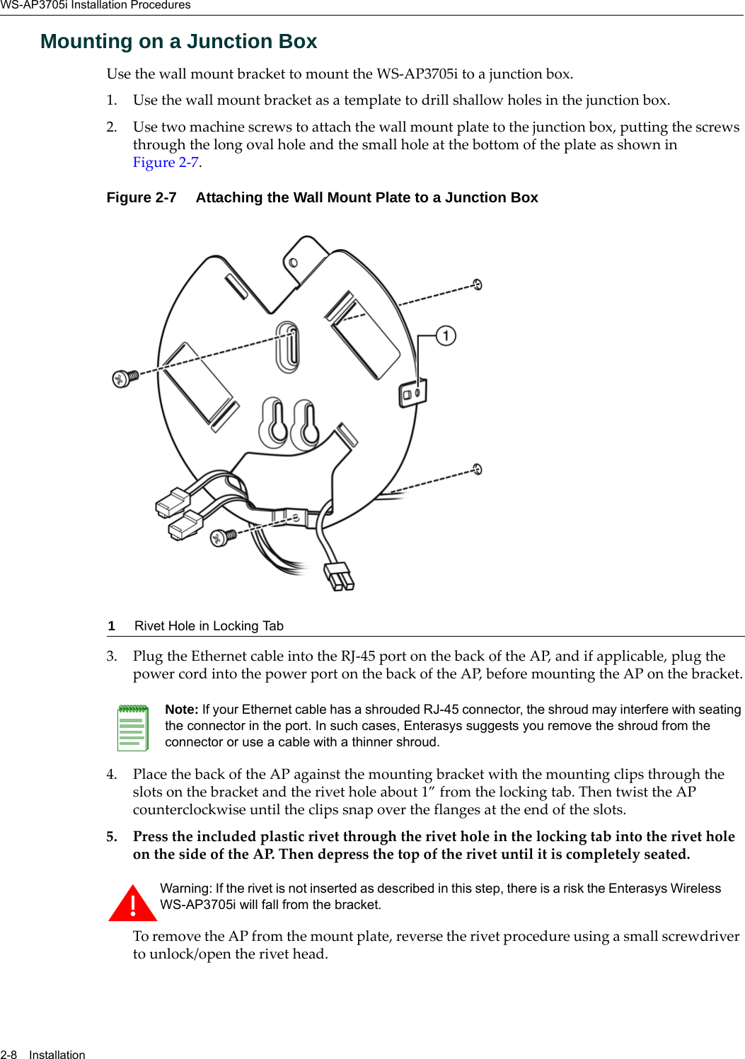 WS-AP3705i Installation Procedures2-8 InstallationMounting on a Junction BoxUse the wall mount bracket to mount the WS-AP3705i to a junction box. 1. Use the wall mount bracket as a template to drill shallow holes in the junction box.2. Use two machine screws to attach the wall mount plate to the junction box, putting the screws through the long oval hole and the small hole at the bottom of the plate as shown in Figure 2-7.Figure 2-7  Attaching the Wall Mount Plate to a Junction Box3. Plug the Ethernet cable into the RJ-45 port on the back of the AP, and if applicable, plug the power cord into the power port on the back of the AP, before mounting the AP on the bracket.4. Place the back of the AP against the mounting bracket with the mounting clips through the slots on the bracket and the rivet hole about 1” from the locking tab. Then twist the AP counterclockwise until the clips snap over the flanges at the end of the slots.5. Press the included plastic rivet through the rivet hole in the locking tab into the rivet hole on the side of the AP. Then depress the top of the rivet until it is completely seated.To remove the AP from the mount plate, reverse the rivet procedure using a small screwdriver to unlock/open the rivet head.1Rivet Hole in Locking TabNote: If your Ethernet cable has a shrouded RJ-45 connector, the shroud may interfere with seating the connector in the port. In such cases, Enterasys suggests you remove the shroud from the connector or use a cable with a thinner shroud.Warning: If the rivet is not inserted as described in this step, there is a risk the Enterasys Wireless WS-AP3705i will fall from the bracket.