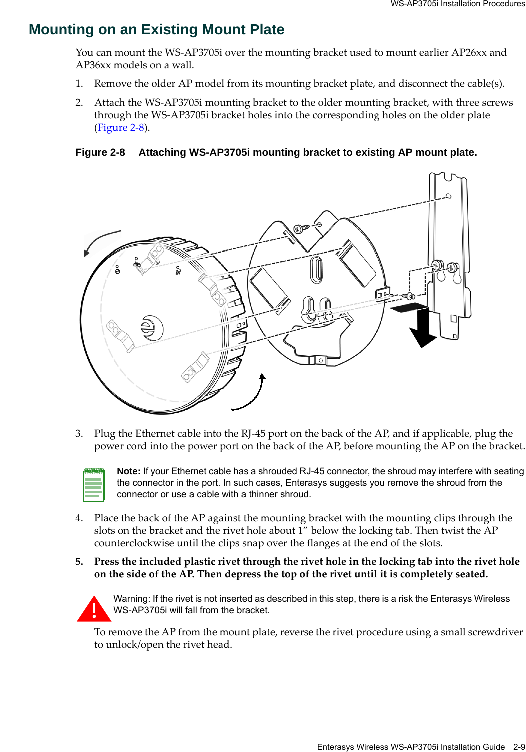 WS-AP3705i Installation ProceduresEnterasys Wireless WS-AP3705i Installation Guide 2-9Mounting on an Existing Mount PlateYou can mount the WS-AP3705i over the mounting bracket used to mount earlier AP26xx and AP36xx models on a wall. 1. Remove the older AP model from its mounting bracket plate, and disconnect the cable(s).2. Attach the WS-AP3705i mounting bracket to the older mounting bracket, with three screws through the WS-AP3705i bracket holes into the corresponding holes on the older plate (Figure 2-8).Figure 2-8  Attaching WS-AP3705i mounting bracket to existing AP mount plate.3. Plug the Ethernet cable into the RJ-45 port on the back of the AP, and if applicable, plug the power cord into the power port on the back of the AP, before mounting the AP on the bracket.4. Place the back of the AP against the mounting bracket with the mounting clips through the slots on the bracket and the rivet hole about 1” below the locking tab. Then twist the AP counterclockwise until the clips snap over the flanges at the end of the slots.5. Press the included plastic rivet through the rivet hole in the locking tab into the rivet hole on the side of the AP. Then depress the top of the rivet until it is completely seated.To remove the AP from the mount plate, reverse the rivet procedure using a small screwdriver to unlock/open the rivet head.Note: If your Ethernet cable has a shrouded RJ-45 connector, the shroud may interfere with seating the connector in the port. In such cases, Enterasys suggests you remove the shroud from the connector or use a cable with a thinner shroud.Warning: If the rivet is not inserted as described in this step, there is a risk the Enterasys Wireless WS-AP3705i will fall from the bracket.