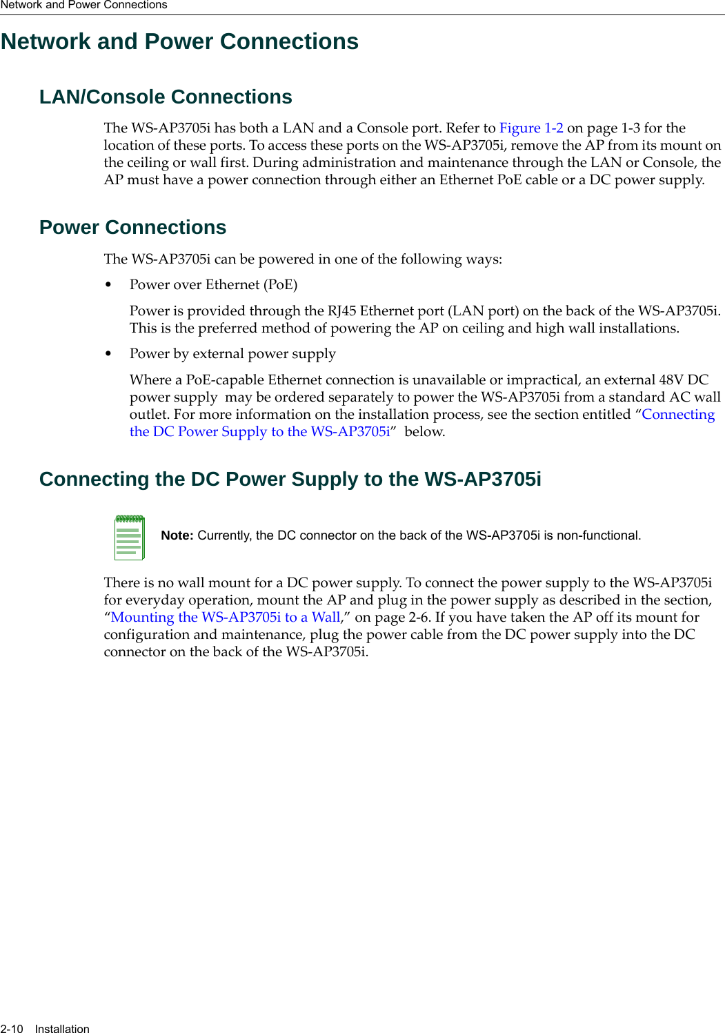 Network and Power Connections2-10 InstallationNetwork and Power ConnectionsLAN/Console ConnectionsThe WS-AP3705i has both a LAN and a Console port. Refer to Figure 1-2 on page 1-3 for the location of these ports. To access these ports on the WS-AP3705i, remove the AP from its mount on the ceiling or wall first. During administration and maintenance through the LAN or Console, the AP must have a power connection through either an Ethernet PoE cable or a DC power supply.Power ConnectionsThe WS-AP3705i can be powered in one of the following ways:• Power over Ethernet (PoE)Power is provided through the RJ45 Ethernet port (LAN port) on the back of the WS-AP3705i. This is the preferred method of powering the AP on ceiling and high wall installations.• Power by external power supplyWhere a PoE-capable Ethernet connection is unavailable or impractical, an external 48V DC power supply  may be ordered separately to power the WS-AP3705i from a standard AC wall outlet. For more information on the installation process, see the section entitled “Connecting the DC Power Supply to the WS-AP3705i”  below.Connecting the DC Power Supply to the WS-AP3705iThere is no wall mount for a DC power supply. To connect the power supply to the WS-AP3705i for everyday operation, mount the AP and plug in the power supply as described in the section, “Mounting the WS-AP3705i to a Wall,” on page 2-6. If you have taken the AP off its mount for configuration and maintenance, plug the power cable from the DC power supply into the DC connector on the back of the WS-AP3705i. Note: Currently, the DC connector on the back of the WS-AP3705i is non-functional. 