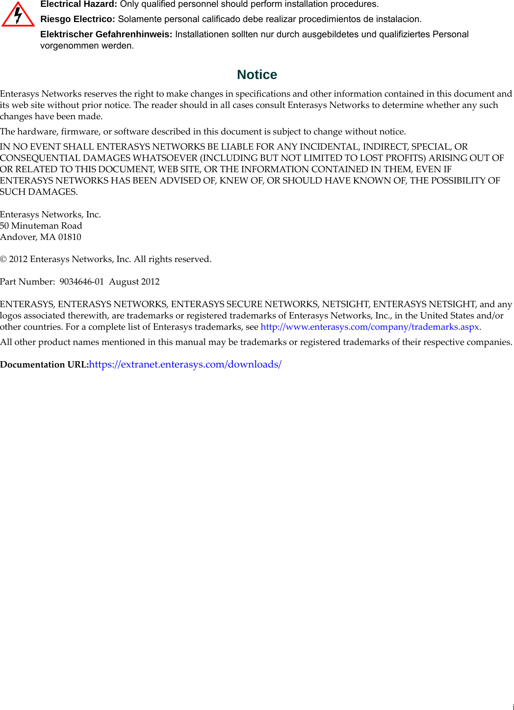 iNoticeEnterasys Networks reserves the right to make changes in specifications and other information contained in this document and its web site without prior notice. The reader should in all cases consult Enterasys Networks to determine whether any such changes have been made.The hardware, firmware, or software described in this document is subject to change without notice.IN NO EVENT SHALL ENTERASYS NETWORKS BE LIABLE FOR ANY INCIDENTAL, INDIRECT, SPECIAL, OR CONSEQUENTIAL DAMAGES WHATSOEVER (INCLUDING BUT NOT LIMITED TO LOST PROFITS) ARISING OUT OF OR RELATED TO THIS DOCUMENT, WEB SITE, OR THE INFORMATION CONTAINED IN THEM, EVEN IF ENTERASYS NETWORKS HAS BEEN ADVISED OF, KNEW OF, OR SHOULD HAVE KNOWN OF, THE POSSIBILITY OF SUCH DAMAGES.Enterasys Networks, Inc.50 Minuteman RoadAndover, MA 01810 2012 Enterasys Networks, Inc. All rights reserved.Part Number: 9034646-01 August 2012ENTERASYS, ENTERASYS NETWORKS, ENTERASYS SECURE NETWORKS, NETSIGHT, ENTERASYS NETSIGHT, and any logos associated therewith, are trademarks or registered trademarks of Enterasys Networks, Inc., in the United States and/or other countries. For a complete list of Enterasys trademarks, see http://www.enterasys.com/company/trademarks.aspx.All other product names mentioned in this manual may be trademarks or registered trademarks of their respective companies.Documentation URL:https://extranet.enterasys.com/downloads/Electrical Hazard: Only qualified personnel should perform installation procedures.Riesgo Electrico: Solamente personal calificado debe realizar procedimientos de instalacion.Elektrischer Gefahrenhinweis: Installationen sollten nur durch ausgebildetes und qualifiziertes Personal vorgenommen werden.