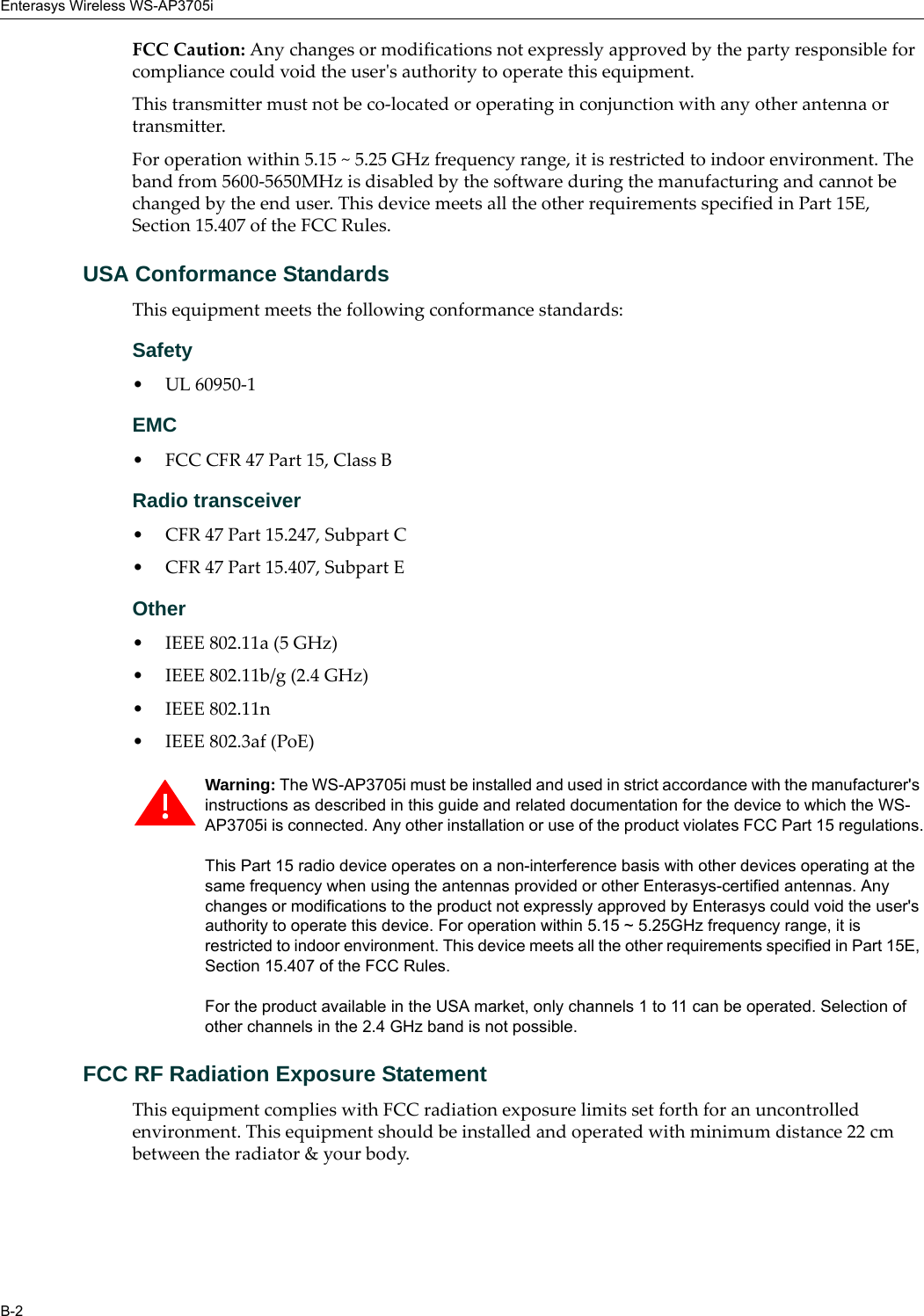 Enterasys Wireless WS-AP3705iB-2FCC Caution: Any changes or modifications not expressly approved by the party responsible for compliance could void the user&apos;s authority to operate this equipment.This transmitter must not be co-located or operating in conjunction with any other antenna or transmitter.For operation within 5.15 ~ 5.25 GHz frequency range, it is restricted to indoor environment. The band from 5600-5650MHz is disabled by the software during the manufacturing and cannot be changed by the end user. This device meets all the other requirements specified in Part 15E, Section 15.407 of the FCC Rules.USA Conformance StandardsThis equipment meets the following conformance standards:Safety • UL 60950-1EMC • FCC CFR 47 Part 15, Class BRadio transceiver • CFR 47 Part 15.247, Subpart C • CFR 47 Part 15.407, Subpart E Other• IEEE 802.11a (5 GHz)• IEEE 802.11b/g (2.4 GHz)• IEEE 802.11n • IEEE 802.3af (PoE)FCC RF Radiation Exposure StatementThis equipment complies with FCC radiation exposure limits set forth for an uncontrolled environment. This equipment should be installed and operated with minimum distance 22 cm between the radiator &amp; your body.Warning: The WS-AP3705i must be installed and used in strict accordance with the manufacturer&apos;s instructions as described in this guide and related documentation for the device to which the WS-AP3705i is connected. Any other installation or use of the product violates FCC Part 15 regulations.This Part 15 radio device operates on a non-interference basis with other devices operating at the same frequency when using the antennas provided or other Enterasys-certified antennas. Any changes or modifications to the product not expressly approved by Enterasys could void the user&apos;s authority to operate this device. For operation within 5.15 ~ 5.25GHz frequency range, it is restricted to indoor environment. This device meets all the other requirements specified in Part 15E, Section 15.407 of the FCC Rules.For the product available in the USA market, only channels 1 to 11 can be operated. Selection of other channels in the 2.4 GHz band is not possible.