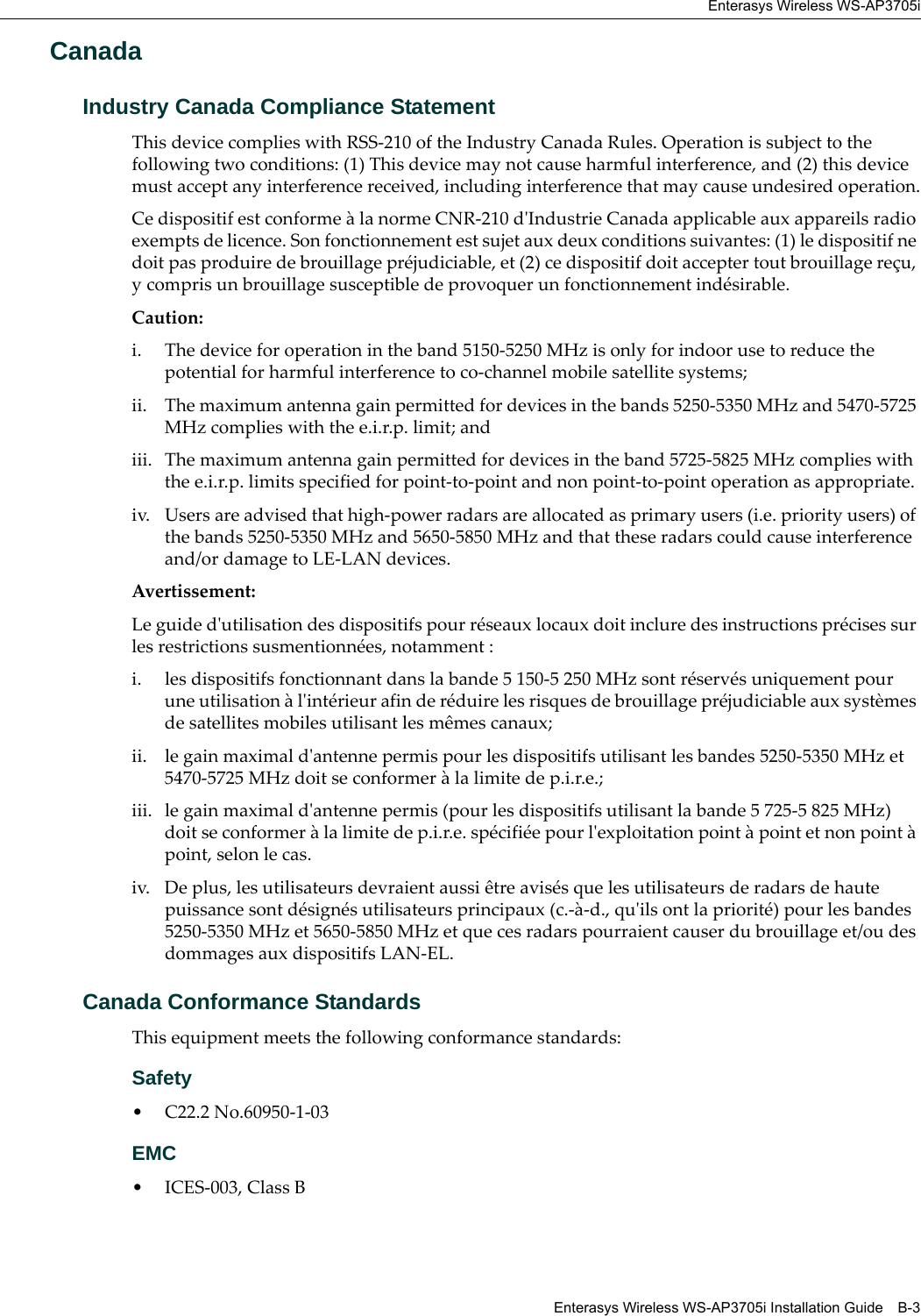 Enterasys Wireless WS-AP3705iEnterasys Wireless WS-AP3705i Installation Guide B-3CanadaIndustry Canada Compliance StatementThis device complies with RSS-210 of the Industry Canada Rules. Operation is subject to the following two conditions: (1) This device may not cause harmful interference, and (2) this device must accept any interference received, including interference that may cause undesired operation.Ce dispositif est conforme à la norme CNR-210 d&apos;Industrie Canada applicable aux appareils radio exempts de licence. Son fonctionnement est sujet aux deux conditions suivantes: (1) le dispositif ne doit pas produire de brouillage préjudiciable, et (2) ce dispositif doit accepter tout brouillage reçu, y compris un brouillage susceptible de provoquer un fonctionnement indésirable. Caution: i. The device for operation in the band 5150-5250 MHz is only for indoor use to reduce the potential for harmful interference to co-channel mobile satellite systems;ii. The maximum antenna gain permitted for devices in the bands 5250-5350 MHz and 5470-5725 MHz complies with the e.i.r.p. limit; andiii. The maximum antenna gain permitted for devices in the band 5725-5825 MHz complies with the e.i.r.p. limits specified for point-to-point and non point-to-point operation as appropriate.iv. Users are advised that high-power radars are allocated as primary users (i.e. priority users) of the bands 5250-5350 MHz and 5650-5850 MHz and that these radars could cause interference and/or damage to LE-LAN devices.Avertissement: Le guide d&apos;utilisation des dispositifs pour réseaux locaux doit inclure des instructions précises sur les restrictions susmentionnées, notamment :i. les dispositifs fonctionnant dans la bande 5 150-5 250 MHz sont réservés uniquement pour une utilisation à l&apos;intérieur afin de réduire les risques de brouillage préjudiciable aux systèmes de satellites mobiles utilisant les mêmes canaux;ii. le gain maximal d&apos;antenne permis pour les dispositifs utilisant les bandes 5250-5350 MHz et 5470-5725 MHz doit se conformer à la limite de p.i.r.e.;iii. le gain maximal d&apos;antenne permis (pour les dispositifs utilisant la bande 5 725-5 825 MHz) doit se conformer à la limite de p.i.r.e. spécifiée pour l&apos;exploitation point à point et non point à point, selon le cas.iv. De plus, les utilisateurs devraient aussi être avisés que les utilisateurs de radars de haute puissance sont désignés utilisateurs principaux (c.-à-d., qu&apos;ils ont la priorité) pour les bandes 5250-5350 MHz et 5650-5850 MHz et que ces radars pourraient causer du brouillage et/ou des dommages aux dispositifs LAN-EL.Canada Conformance StandardsThis equipment meets the following conformance standards:Safety • C22.2 No.60950-1-03EMC • ICES-003, Class B