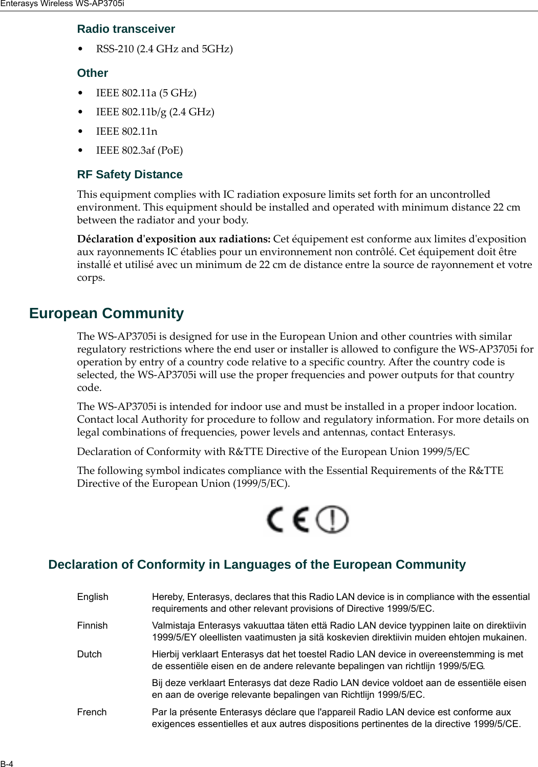 Enterasys Wireless WS-AP3705iB-4Radio transceiver• RSS-210 (2.4 GHz and 5GHz)Other• IEEE 802.11a (5 GHz)• IEEE 802.11b/g (2.4 GHz)• IEEE 802.11n • IEEE 802.3af (PoE)RF Safety DistanceThis equipment complies with IC radiation exposure limits set forth for an uncontrolled environment. This equipment should be installed and operated with minimum distance 22 cm between the radiator and your body.Déclaration d&apos;exposition aux radiations: Cet équipement est conforme aux limites d&apos;exposition aux rayonnements IC établies pour un environnement non contrôlé. Cet équipement doit être installé et utilisé avec un minimum de 22 cm de distance entre la source de rayonnement et votre corps.European CommunityThe WS-AP3705i is designed for use in the European Union and other countries with similar regulatory restrictions where the end user or installer is allowed to configure the WS-AP3705i for operation by entry of a country code relative to a specific country. After the country code is selected, the WS-AP3705i will use the proper frequencies and power outputs for that country code.The WS-AP3705i is intended for indoor use and must be installed in a proper indoor location. Contact local Authority for procedure to follow and regulatory information. For more details on legal combinations of frequencies, power levels and antennas, contact Enterasys.Declaration of Conformity with R&amp;TTE Directive of the European Union 1999/5/ECThe following symbol indicates compliance with the Essential Requirements of the R&amp;TTE Directive of the European Union (1999/5/EC). Declaration of Conformity in Languages of the European CommunityEnglish Hereby, Enterasys, declares that this Radio LAN device is in compliance with the essential requirements and other relevant provisions of Directive 1999/5/EC.Finnish Valmistaja Enterasys vakuuttaa täten että Radio LAN device tyyppinen laite on direktiivin 1999/5/EY oleellisten vaatimusten ja sitä koskevien direktiivin muiden ehtojen mukainen.Dutch Hierbij verklaart Enterasys dat het toestel Radio LAN device in overeenstemming is met de essentiële eisen en de andere relevante bepalingen van richtlijn 1999/5/EG. Bij deze verklaart Enterasys dat deze Radio LAN device voldoet aan de essentiële eisen en aan de overige relevante bepalingen van Richtlijn 1999/5/EC.French Par la présente Enterasys déclare que l&apos;appareil Radio LAN device est conforme aux exigences essentielles et aux autres dispositions pertinentes de la directive 1999/5/CE. 