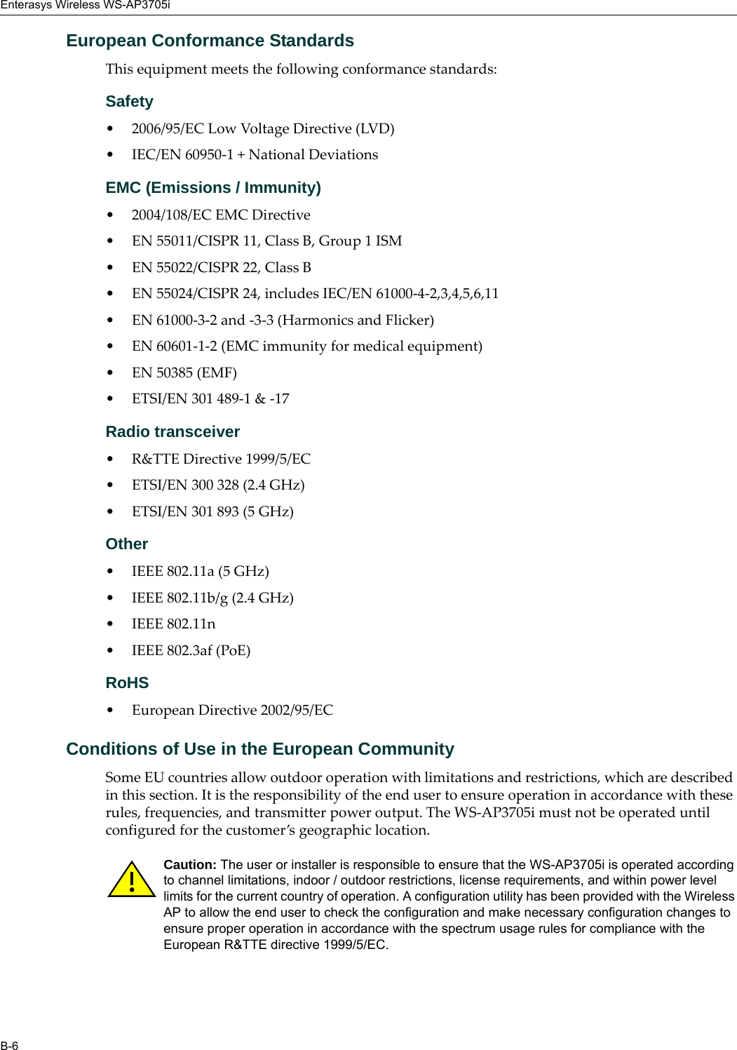 Enterasys Wireless WS-AP3705iB-6European Conformance StandardsThis equipment meets the following conformance standards:Safety • 2006/95/EC Low Voltage Directive (LVD)• IEC/EN 60950-1 + National DeviationsEMC (Emissions / Immunity)• 2004/108/EC EMC Directive• EN 55011/CISPR 11, Class B, Group 1 ISM• EN 55022/CISPR 22, Class B• EN 55024/CISPR 24, includes IEC/EN 61000-4-2,3,4,5,6,11• EN 61000-3-2 and -3-3 (Harmonics and Flicker)• EN 60601-1-2 (EMC immunity for medical equipment)• EN 50385 (EMF)• ETSI/EN 301 489-1 &amp; -17 Radio transceiver • R&amp;TTE Directive 1999/5/EC• ETSI/EN 300 328 (2.4 GHz)• ETSI/EN 301 893 (5 GHz)Other• IEEE 802.11a (5 GHz)• IEEE 802.11b/g (2.4 GHz)• IEEE 802.11n • IEEE 802.3af (PoE)RoHS• European Directive 2002/95/ECConditions of Use in the European CommunitySome EU countries allow outdoor operation with limitations and restrictions, which are described in this section. It is the responsibility of the end user to ensure operation in accordance with these rules, frequencies, and transmitter power output. The WS-AP3705i must not be operated until configured for the customer’s geographic location.Caution: The user or installer is responsible to ensure that the WS-AP3705i is operated according to channel limitations, indoor / outdoor restrictions, license requirements, and within power level limits for the current country of operation. A configuration utility has been provided with the Wireless AP to allow the end user to check the configuration and make necessary configuration changes to ensure proper operation in accordance with the spectrum usage rules for compliance with the European R&amp;TTE directive 1999/5/EC.