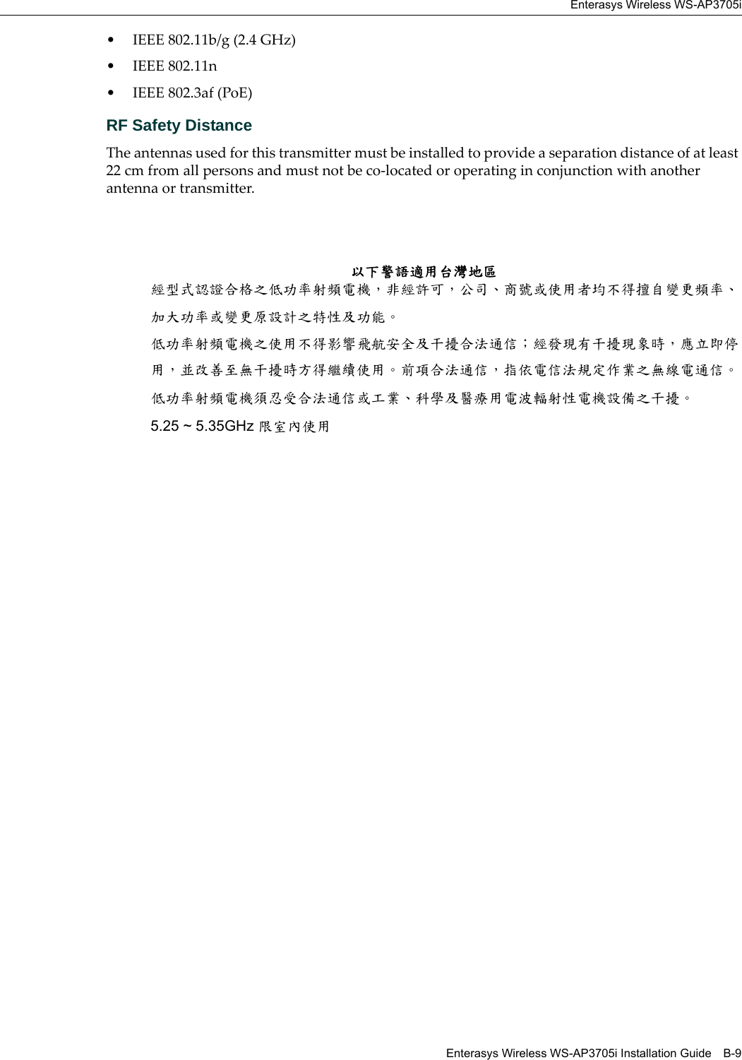 Enterasys Wireless WS-AP3705iEnterasys Wireless WS-AP3705i Installation Guide B-9• IEEE 802.11b/g (2.4 GHz)• IEEE 802.11n• IEEE 802.3af (PoE)RF Safety DistanceThe antennas used for this transmitter must be installed to provide a separation distance of at least 22 cm from all persons and must not be co-located or operating in conjunction with another antenna or transmitter.以下警語適用台灣地區經型式認證合格之低功率射頻電機，非經許可，公司、商號或使用者均不得擅自變更頻率、加大功率或變更原設計之特性及功能。低功率射頻電機之使用不得影響飛航安全及干擾合法通信；經發現有干擾現象時，應立即停用，並改善至無干擾時方得繼續使用。前項合法通信，指依電信法規定作業之無線電通信。低功率射頻電機須忍受合法通信或工業、科學及醫療用電波輻射性電機設備之干擾。5.25 ~ 5.35GHz 限室內使用 