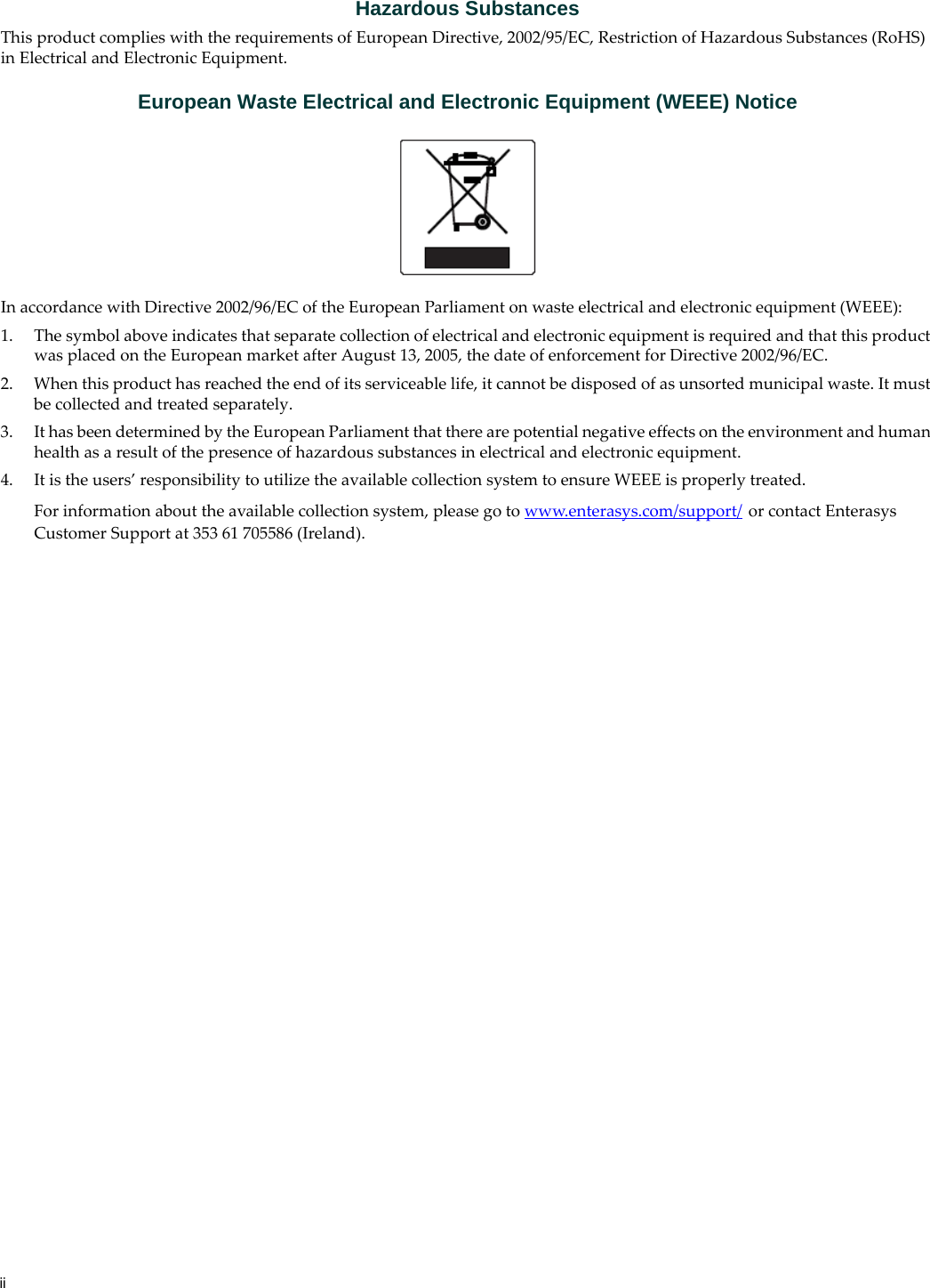 iiHazardous SubstancesThis product complies with the requirements of European Directive, 2002/95/EC, Restriction of Hazardous Substances (RoHS) in Electrical and Electronic Equipment.European Waste Electrical and Electronic Equipment (WEEE) NoticeIn accordance with Directive 2002/96/EC of the European Parliament on waste electrical and electronic equipment (WEEE):1. The symbol above indicates that separate collection of electrical and electronic equipment is required and that this product was placed on the European market after August 13, 2005, the date of enforcement for Directive 2002/96/EC.2. When this product has reached the end of its serviceable life, it cannot be disposed of as unsorted municipal waste. It must be collected and treated separately.3. It has been determined by the European Parliament that there are potential negative effects on the environment and human health as a result of the presence of hazardous substances in electrical and electronic equipment.4. It is the users’ responsibility to utilize the available collection system to ensure WEEE is properly treated.For information about the available collection system, please go to www.enterasys.com/support/ or contact Enterasys Customer Support at 353 61 705586 (Ireland).