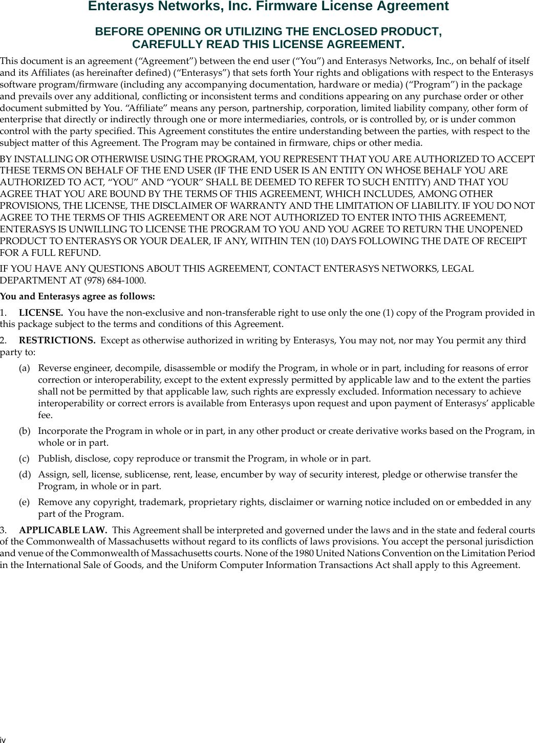 ivEnterasys Networks, Inc. Firmware License AgreementBEFORE OPENING OR UTILIZING THE ENCLOSED PRODUCT,CAREFULLY READ THIS LICENSE AGREEMENT.This document is an agreement (“Agreement”) between the end user (“You”) and Enterasys Networks, Inc., on behalf of itself and its Affiliates (as hereinafter defined) (“Enterasys”) that sets forth Your rights and obligations with respect to the Enterasys software program/firmware (including any accompanying documentation, hardware or media) (“Program”) in the package and prevails over any additional, conflicting or inconsistent terms and conditions appearing on any purchase order or other document submitted by You. “Affiliate” means any person, partnership, corporation, limited liability company, other form of enterprise that directly or indirectly through one or more intermediaries, controls, or is controlled by, or is under common control with the party specified. This Agreement constitutes the entire understanding between the parties, with respect to the subject matter of this Agreement. The Program may be contained in firmware, chips or other media.BY INSTALLING OR OTHERWISE USING THE PROGRAM, YOU REPRESENT THAT YOU ARE AUTHORIZED TO ACCEPT THESE TERMS ON BEHALF OF THE END USER (IF THE END USER IS AN ENTITY ON WHOSE BEHALF YOU ARE AUTHORIZED TO ACT, “YOU” AND “YOUR” SHALL BE DEEMED TO REFER TO SUCH ENTITY) AND THAT YOU AGREE THAT YOU ARE BOUND BY THE TERMS OF THIS AGREEMENT, WHICH INCLUDES, AMONG OTHER PROVISIONS, THE LICENSE, THE DISCLAIMER OF WARRANTY AND THE LIMITATION OF LIABILITY. IF YOU DO NOT AGREE TO THE TERMS OF THIS AGREEMENT OR ARE NOT AUTHORIZED TO ENTER INTO THIS AGREEMENT, ENTERASYS IS UNWILLING TO LICENSE THE PROGRAM TO YOU AND YOU AGREE TO RETURN THE UNOPENED PRODUCT TO ENTERASYS OR YOUR DEALER, IF ANY, WITHIN TEN (10) DAYS FOLLOWING THE DATE OF RECEIPT FOR A FULL REFUND.IF YOU HAVE ANY QUESTIONS ABOUT THIS AGREEMENT, CONTACT ENTERASYS NETWORKS, LEGAL DEPARTMENT AT (978) 684-1000.You and Enterasys agree as follows:1. LICENSE. You have the non-exclusive and non-transferable right to use only the one (1) copy of the Program provided in this package subject to the terms and conditions of this Agreement.2. RESTRICTIONS. Except as otherwise authorized in writing by Enterasys, You may not, nor may You permit any third party to:(a) Reverse engineer, decompile, disassemble or modify the Program, in whole or in part, including for reasons of error correction or interoperability, except to the extent expressly permitted by applicable law and to the extent the parties shall not be permitted by that applicable law, such rights are expressly excluded. Information necessary to achieve interoperability or correct errors is available from Enterasys upon request and upon payment of Enterasys’ applicable fee.(b) Incorporate the Program in whole or in part, in any other product or create derivative works based on the Program, in whole or in part.(c) Publish, disclose, copy reproduce or transmit the Program, in whole or in part.(d) Assign, sell, license, sublicense, rent, lease, encumber by way of security interest, pledge or otherwise transfer the Program, in whole or in part.(e) Remove any copyright, trademark, proprietary rights, disclaimer or warning notice included on or embedded in any part of the Program.3. APPLICABLE LAW. This Agreement shall be interpreted and governed under the laws and in the state and federal courts of the Commonwealth of Massachusetts without regard to its conflicts of laws provisions. You accept the personal jurisdiction and venue of the Commonwealth of Massachusetts courts. None of the 1980 United Nations Convention on the Limitation Period in the International Sale of Goods, and the Uniform Computer Information Transactions Act shall apply to this Agreement.