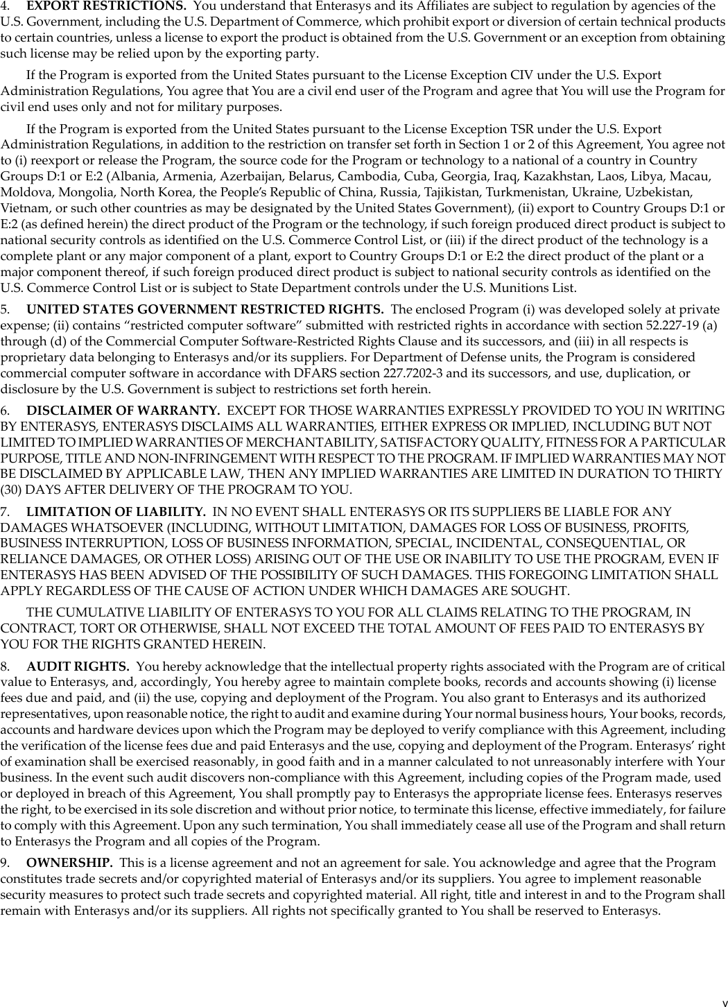 v4. EXPORT RESTRICTIONS. You understand that Enterasys and its Affiliates are subject to regulation by agencies of the U.S. Government, including the U.S. Department of Commerce, which prohibit export or diversion of certain technical products to certain countries, unless a license to export the product is obtained from the U.S. Government or an exception from obtaining such license may be relied upon by the exporting party.If the Program is exported from the United States pursuant to the License Exception CIV under the U.S. Export Administration Regulations, You agree that You are a civil end user of the Program and agree that You will use the Program for civil end uses only and not for military purposes.If the Program is exported from the United States pursuant to the License Exception TSR under the U.S. Export Administration Regulations, in addition to the restriction on transfer set forth in Section 1 or 2 of this Agreement, You agree not to (i) reexport or release the Program, the source code for the Program or technology to a national of a country in Country Groups D:1 or E:2 (Albania, Armenia, Azerbaijan, Belarus, Cambodia, Cuba, Georgia, Iraq, Kazakhstan, Laos, Libya, Macau, Moldova, Mongolia, North Korea, the People’s Republic of China, Russia, Tajikistan, Turkmenistan, Ukraine, Uzbekistan, Vietnam, or such other countries as may be designated by the United States Government), (ii) export to Country Groups D:1 or E:2 (as defined herein) the direct product of the Program or the technology, if such foreign produced direct product is subject to national security controls as identified on the U.S. Commerce Control List, or (iii) if the direct product of the technology is a complete plant or any major component of a plant, export to Country Groups D:1 or E:2 the direct product of the plant or a major component thereof, if such foreign produced direct product is subject to national security controls as identified on the U.S. Commerce Control List or is subject to State Department controls under the U.S. Munitions List.5. UNITED STATES GOVERNMENT RESTRICTED RIGHTS. The enclosed Program (i) was developed solely at private expense; (ii) contains “restricted computer software” submitted with restricted rights in accordance with section 52.227-19 (a) through (d) of the Commercial Computer Software-Restricted Rights Clause and its successors, and (iii) in all respects is proprietary data belonging to Enterasys and/or its suppliers. For Department of Defense units, the Program is considered commercial computer software in accordance with DFARS section 227.7202-3 and its successors, and use, duplication, or disclosure by the U.S. Government is subject to restrictions set forth herein.6. DISCLAIMER OF WARRANTY. EXCEPT FOR THOSE WARRANTIES EXPRESSLY PROVIDED TO YOU IN WRITING BY ENTERASYS, ENTERASYS DISCLAIMS ALL WARRANTIES, EITHER EXPRESS OR IMPLIED, INCLUDING BUT NOT LIMITED TO IMPLIED WARRANTIES OF MERCHANTABILITY, SATISFACTORY QUALITY, FITNESS FOR A PARTICULAR PURPOSE, TITLE AND NON-INFRINGEMENT WITH RESPECT TO THE PROGRAM. IF IMPLIED WARRANTIES MAY NOT BE DISCLAIMED BY APPLICABLE LAW, THEN ANY IMPLIED WARRANTIES ARE LIMITED IN DURATION TO THIRTY (30) DAYS AFTER DELIVERY OF THE PROGRAM TO YOU.7. LIMITATION OF LIABILITY. IN NO EVENT SHALL ENTERASYS OR ITS SUPPLIERS BE LIABLE FOR ANY DAMAGES WHATSOEVER (INCLUDING, WITHOUT LIMITATION, DAMAGES FOR LOSS OF BUSINESS, PROFITS, BUSINESS INTERRUPTION, LOSS OF BUSINESS INFORMATION, SPECIAL, INCIDENTAL, CONSEQUENTIAL, OR RELIANCE DAMAGES, OR OTHER LOSS) ARISING OUT OF THE USE OR INABILITY TO USE THE PROGRAM, EVEN IF ENTERASYS HAS BEEN ADVISED OF THE POSSIBILITY OF SUCH DAMAGES. THIS FOREGOING LIMITATION SHALL APPLY REGARDLESS OF THE CAUSE OF ACTION UNDER WHICH DAMAGES ARE SOUGHT.THE CUMULATIVE LIABILITY OF ENTERASYS TO YOU FOR ALL CLAIMS RELATING TO THE PROGRAM, IN CONTRACT, TORT OR OTHERWISE, SHALL NOT EXCEED THE TOTAL AMOUNT OF FEES PAID TO ENTERASYS BY YOU FOR THE RIGHTS GRANTED HEREIN.8. AUDIT RIGHTS. You hereby acknowledge that the intellectual property rights associated with the Program are of critical value to Enterasys, and, accordingly, You hereby agree to maintain complete books, records and accounts showing (i) license fees due and paid, and (ii) the use, copying and deployment of the Program. You also grant to Enterasys and its authorized representatives, upon reasonable notice, the right to audit and examine during Your normal business hours, Your books, records, accounts and hardware devices upon which the Program may be deployed to verify compliance with this Agreement, including the verification of the license fees due and paid Enterasys and the use, copying and deployment of the Program. Enterasys’ right of examination shall be exercised reasonably, in good faith and in a manner calculated to not unreasonably interfere with Your business. In the event such audit discovers non-compliance with this Agreement, including copies of the Program made, used or deployed in breach of this Agreement, You shall promptly pay to Enterasys the appropriate license fees. Enterasys reserves the right, to be exercised in its sole discretion and without prior notice, to terminate this license, effective immediately, for failure to comply with this Agreement. Upon any such termination, You shall immediately cease all use of the Program and shall return to Enterasys the Program and all copies of the Program.9. OWNERSHIP. This is a license agreement and not an agreement for sale. You acknowledge and agree that the Program constitutes trade secrets and/or copyrighted material of Enterasys and/or its suppliers. You agree to implement reasonable security measures to protect such trade secrets and copyrighted material. All right, title and interest in and to the Program shall remain with Enterasys and/or its suppliers. All rights not specifically granted to You shall be reserved to Enterasys.