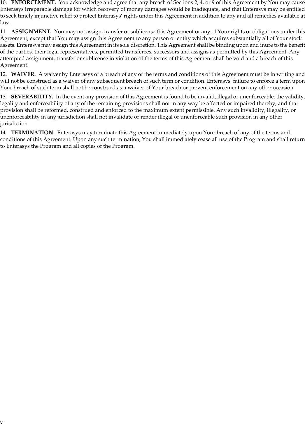 vi10. ENFORCEMENT. You acknowledge and agree that any breach of Sections 2, 4, or 9 of this Agreement by You may cause Enterasys irreparable damage for which recovery of money damages would be inadequate, and that Enterasys may be entitled to seek timely injunctive relief to protect Enterasys’ rights under this Agreement in addition to any and all remedies available at law.11. ASSIGNMENT. You may not assign, transfer or sublicense this Agreement or any of Your rights or obligations under this Agreement, except that You may assign this Agreement to any person or entity which acquires substantially all of Your stock assets. Enterasys may assign this Agreement in its sole discretion. This Agreement shall be binding upon and inure to the benefit of the parties, their legal representatives, permitted transferees, successors and assigns as permitted by this Agreement. Any attempted assignment, transfer or sublicense in violation of the terms of this Agreement shall be void and a breach of this Agreement.12. WAIVER. A waiver by Enterasys of a breach of any of the terms and conditions of this Agreement must be in writing and will not be construed as a waiver of any subsequent breach of such term or condition. Enterasys’ failure to enforce a term upon Your breach of such term shall not be construed as a waiver of Your breach or prevent enforcement on any other occasion.13. SEVERABILITY. In the event any provision of this Agreement is found to be invalid, illegal or unenforceable, the validity, legality and enforceability of any of the remaining provisions shall not in any way be affected or impaired thereby, and that provision shall be reformed, construed and enforced to the maximum extent permissible. Any such invalidity, illegality, or unenforceability in any jurisdiction shall not invalidate or render illegal or unenforceable such provision in any other jurisdiction.14. TERMINATION. Enterasys may terminate this Agreement immediately upon Your breach of any of the terms and conditions of this Agreement. Upon any such termination, You shall immediately cease all use of the Program and shall return to Enterasys the Program and all copies of the Program.