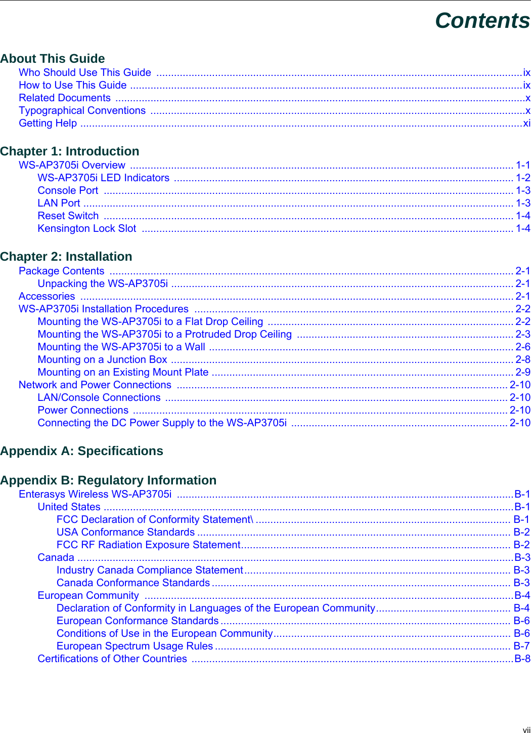  viiContentsAbout This GuideWho Should Use This Guide  .............................................................................................................................ixHow to Use This Guide ......................................................................................................................................ixRelated Documents  ............................................................................................................................................xTypographical Conventions  ................................................................................................................................xGetting Help .......................................................................................................................................................xiChapter 1: IntroductionWS-AP3705i Overview  ................................................................................................................................... 1-1WS-AP3705i LED Indicators .................................................................................................................... 1-2Console Port  ............................................................................................................................................ 1-3LAN Port ................................................................................................................................................... 1-3Reset Switch  ............................................................................................................................................ 1-4Kensington Lock Slot  ............................................................................................................................... 1-4Chapter 2: InstallationPackage Contents  .......................................................................................................................................... 2-1Unpacking the WS-AP3705i ..................................................................................................................... 2-1Accessories .................................................................................................................................................... 2-1WS-AP3705i Installation Procedures  ............................................................................................................. 2-2Mounting the WS-AP3705i to a Flat Drop Ceiling .................................................................................... 2-2Mounting the WS-AP3705i to a Protruded Drop Ceiling  .......................................................................... 2-3Mounting the WS-AP3705i to a Wall ........................................................................................................ 2-6Mounting on a Junction Box ..................................................................................................................... 2-8Mounting on an Existing Mount Plate ....................................................................................................... 2-9Network and Power Connections  ................................................................................................................. 2-10LAN/Console Connections  ..................................................................................................................... 2-10Power Connections ................................................................................................................................ 2-10Connecting the DC Power Supply to the WS-AP3705i .......................................................................... 2-10Appendix A: SpecificationsAppendix B: Regulatory InformationEnterasys Wireless WS-AP3705i  ...................................................................................................................B-1United States ............................................................................................................................................B-1FCC Declaration of Conformity Statement\ ....................................................................................... B-1USA Conformance Standards ........................................................................................................... B-2FCC RF Radiation Exposure Statement............................................................................................ B-2Canada .....................................................................................................................................................B-3Industry Canada Compliance Statement........................................................................................... B-3Canada Conformance Standards ...................................................................................................... B-3European Community  ..............................................................................................................................B-4Declaration of Conformity in Languages of the European Community.............................................. B-4European Conformance Standards ................................................................................................... B-6Conditions of Use in the European Community................................................................................. B-6European Spectrum Usage Rules ..................................................................................................... B-7Certifications of Other Countries ..............................................................................................................B-8