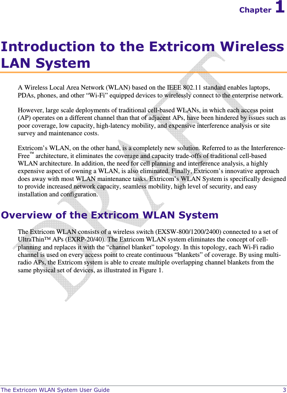 The Extricom WLAN System User Guide    3 Chapter 1 Introduction to the Extricom Wireless LAN System A Wireless Local Area Network (WLAN) based on the IEEE 802.11 standard enables laptops, PDAs, phones, and other “Wi-Fi” equipped devices to wirelessly connect to the enterprise network.  However, large scale deployments of traditional cell-based WLANs, in which each access point (AP) operates on a different channel than that of adjacent APs, have been hindered by issues such as poor coverage, low capacity, high-latency mobility, and expensive interference analysis or site survey and maintenance costs.  Extricom’s WLAN, on the other hand, is a completely new solution. Referred to as the Interference-Free™ architecture, it eliminates the coverage and capacity trade-offs of traditional cell-based WLAN architecture. In addition, the need for cell planning and interference analysis, a highly expensive aspect of owning a WLAN, is also eliminated. Finally, Extricom’s innovative approach does away with most WLAN maintenance tasks. Extricom’s WLAN System is specifically designed to provide increased network capacity, seamless mobility, high level of security, and easy installation and configuration.  Overview of the Extricom WLAN System The Extricom WLAN consists of a wireless switch (EXSW-800/1200/2400) connected to a set of UltraThin™ APs (EXRP-20/40). The Extricom WLAN system eliminates the concept of cell-planning and replaces it with the “channel blanket” topology. In this topology, each Wi-Fi radio channel is used on every access point to create continuous “blankets” of coverage. By using multi-radio APs, the Extricom system is able to create multiple overlapping channel blankets from the same physical set of devices, as illustrated in Figure 1. 