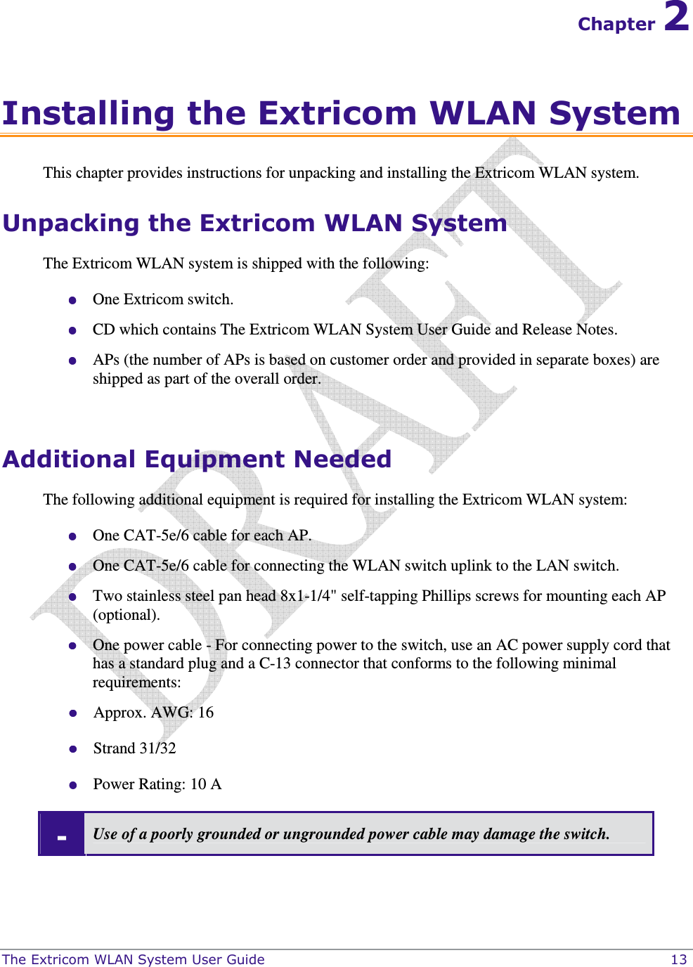 The Extricom WLAN System User Guide    13 Chapter 2 Installing the Extricom WLAN System This chapter provides instructions for unpacking and installing the Extricom WLAN system. Unpacking the Extricom WLAN System The Extricom WLAN system is shipped with the following:  One Extricom switch.  CD which contains The Extricom WLAN System User Guide and Release Notes.  APs (the number of APs is based on customer order and provided in separate boxes) are shipped as part of the overall order.  Additional Equipment Needed The following additional equipment is required for installing the Extricom WLAN system:  One CAT-5e/6 cable for each AP.  One CAT-5e/6 cable for connecting the WLAN switch uplink to the LAN switch.  Two stainless steel pan head 8x1-1/4&quot; self-tapping Phillips screws for mounting each AP (optional).  One power cable - For connecting power to the switch, use an AC power supply cord that has a standard plug and a C-13 connector that conforms to the following minimal requirements:   Approx. AWG: 16  Strand 31/32  Power Rating: 10 A - Use of a poorly grounded or ungrounded power cable may damage the switch.  