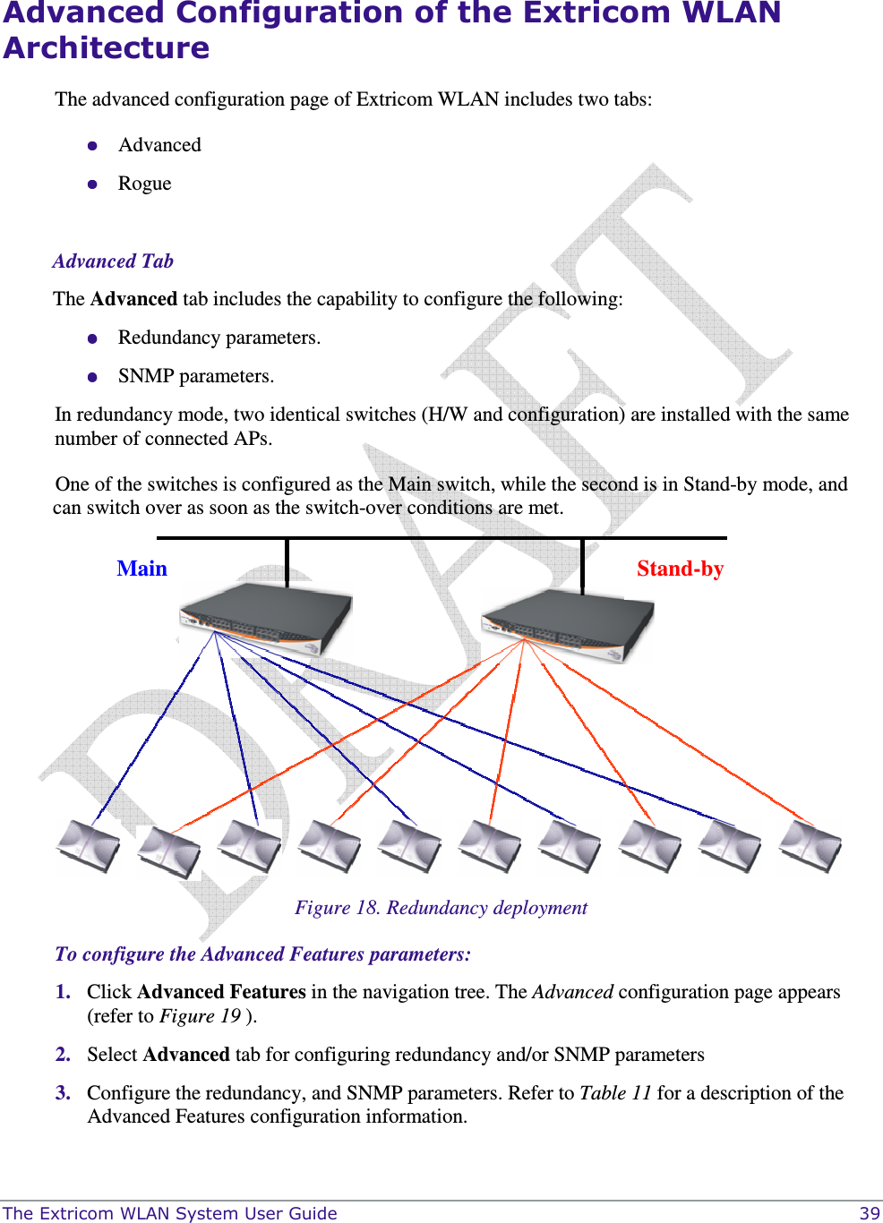  The Extricom WLAN System User Guide    39 Advanced Configuration of the Extricom WLAN Architecture The advanced configuration page of Extricom WLAN includes two tabs:  Advanced  Rogue  Advanced Tab The Advanced tab includes the capability to configure the following:  Redundancy parameters.  SNMP parameters. In redundancy mode, two identical switches (H/W and configuration) are installed with the same number of connected APs.  One of the switches is configured as the Main switch, while the second is in Stand-by mode, and can switch over as soon as the switch-over conditions are met.   Figure 18. Redundancy deployment To configure the Advanced Features parameters: 1. Click Advanced Features in the navigation tree. The Advanced configuration page appears (refer to Figure 19 ). 2. Select Advanced tab for configuring redundancy and/or SNMP parameters 3. Configure the redundancy, and SNMP parameters. Refer to Table 11 for a description of the Advanced Features configuration information.  Main  Stand-by 