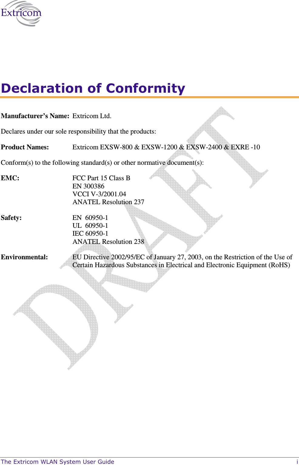  The Extricom WLAN System User Guide    i Declaration of Conformity Manufacturer’s Name:  Extricom Ltd.  Declares under our sole responsibility that the products: Product Names:  Extricom EXSW-800 &amp; EXSW-1200 &amp; EXSW-2400 &amp; EXRE -10 Conform(s) to the following standard(s) or other normative document(s):  EMC:   FCC Part 15 Class B EN 300386 VCCI V-3/2001.04 ANATEL Resolution 237 Safety:  EN  60950-1 UL  60950-1 IEC 60950-1 ANATEL Resolution 238 Environmental:   EU Directive 2002/95/EC of January 27, 2003, on the Restriction of the Use of Certain Hazardous Substances in Electrical and Electronic Equipment (RoHS)  