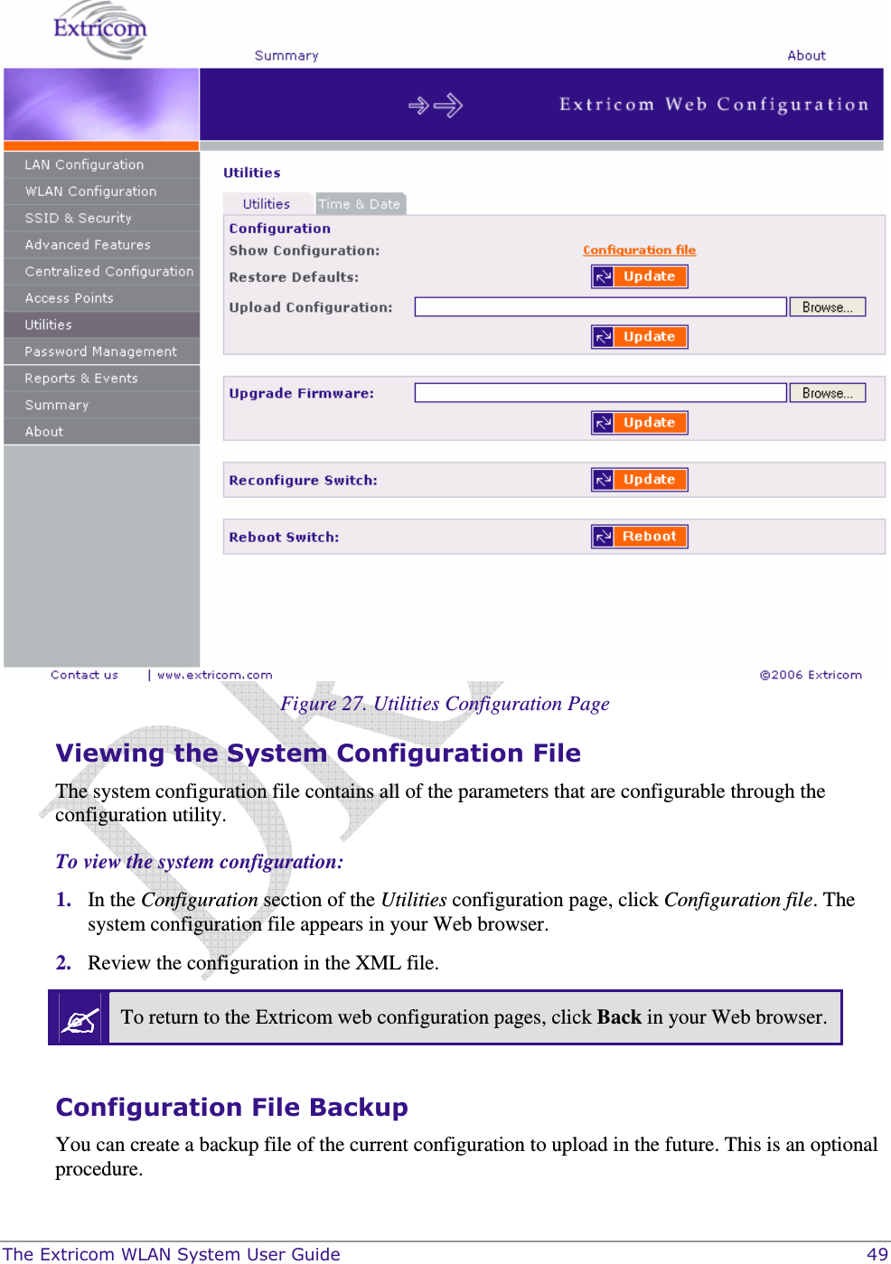 The Extricom WLAN System User Guide    49   Figure 27. Utilities Configuration Page Viewing the System Configuration File The system configuration file contains all of the parameters that are configurable through the configuration utility. To view the system configuration: 1. In the Configuration section of the Utilities configuration page, click Configuration file. The system configuration file appears in your Web browser.  2. Review the configuration in the XML file.   To return to the Extricom web configuration pages, click Back in your Web browser.  Configuration File Backup You can create a backup file of the current configuration to upload in the future. This is an optional procedure. 
