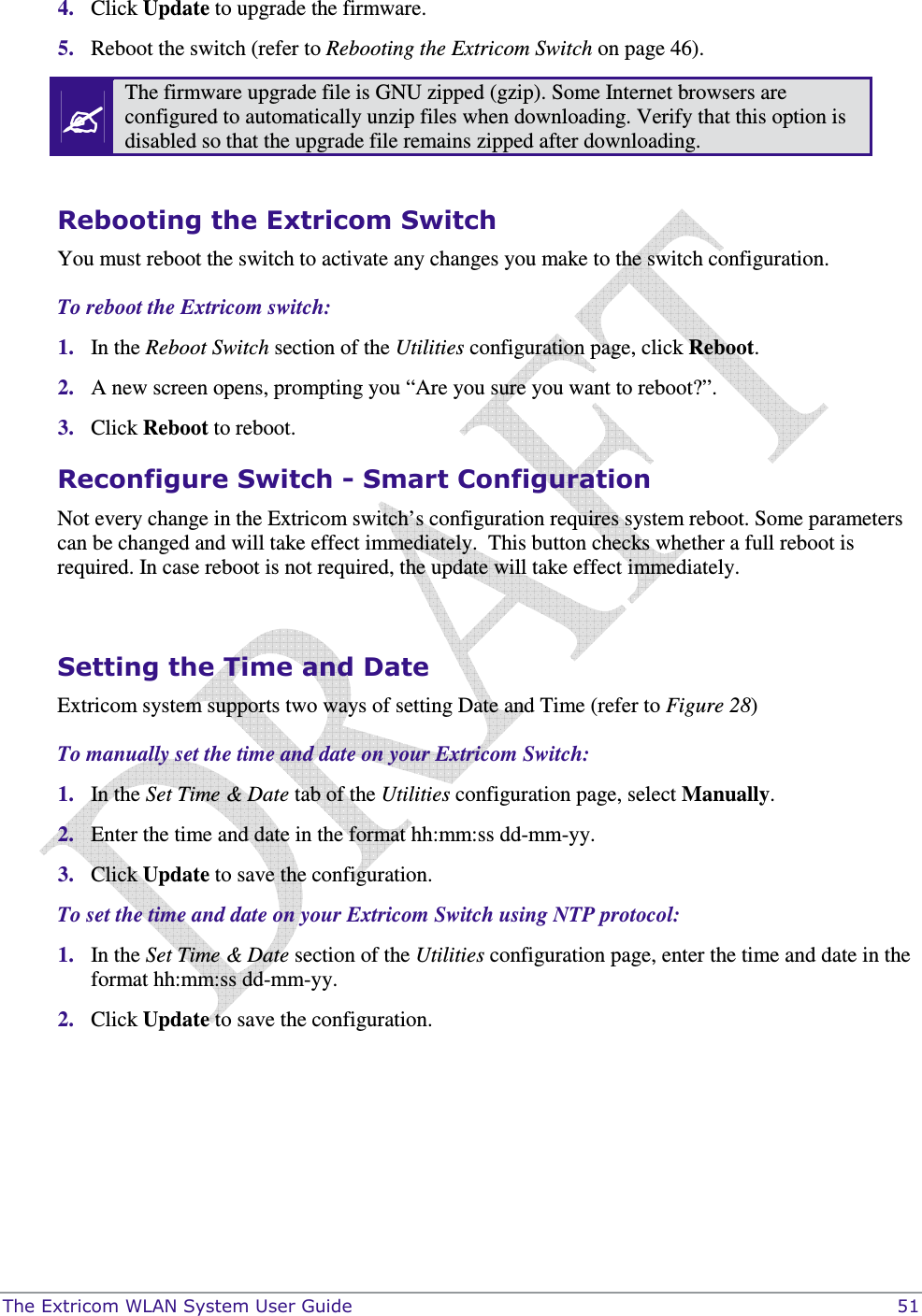  The Extricom WLAN System User Guide    51 4. Click Update to upgrade the firmware. 5. Reboot the switch (refer to Rebooting the Extricom Switch on page 46).  The firmware upgrade file is GNU zipped (gzip). Some Internet browsers are configured to automatically unzip files when downloading. Verify that this option is disabled so that the upgrade file remains zipped after downloading.  Rebooting the Extricom Switch You must reboot the switch to activate any changes you make to the switch configuration. To reboot the Extricom switch: 1. In the Reboot Switch section of the Utilities configuration page, click Reboot.  2. A new screen opens, prompting you “Are you sure you want to reboot?”.  3. Click Reboot to reboot.  Reconfigure Switch - Smart Configuration Not every change in the Extricom switch’s configuration requires system reboot. Some parameters can be changed and will take effect immediately.  This button checks whether a full reboot is required. In case reboot is not required, the update will take effect immediately.  Setting the Time and Date Extricom system supports two ways of setting Date and Time (refer to Figure 28) To manually set the time and date on your Extricom Switch: 1. In the Set Time &amp; Date tab of the Utilities configuration page, select Manually.  2. Enter the time and date in the format hh:mm:ss dd-mm-yy. 3. Click Update to save the configuration. To set the time and date on your Extricom Switch using NTP protocol: 1. In the Set Time &amp; Date section of the Utilities configuration page, enter the time and date in the format hh:mm:ss dd-mm-yy. 2. Click Update to save the configuration.  