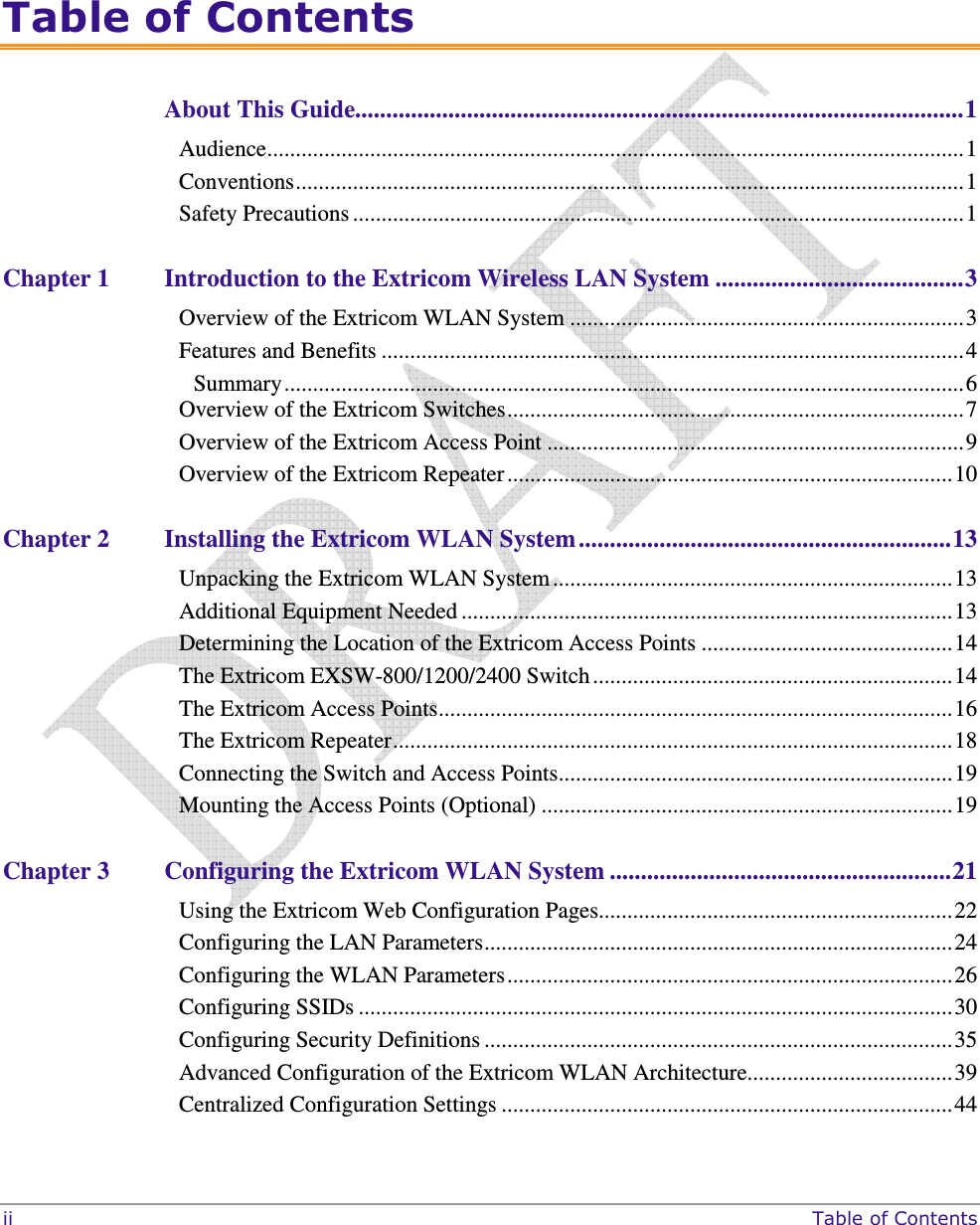  ii     Table of Contents  Table of Contents About This Guide..................................................................................................1 Audience..........................................................................................................................1 Conventions.....................................................................................................................1 Safety Precautions ...........................................................................................................1 Chapter 1 Introduction to the Extricom Wireless LAN System ........................................3 Overview of the Extricom WLAN System .....................................................................3 Features and Benefits ......................................................................................................4 Summary.......................................................................................................................6 Overview of the Extricom Switches................................................................................7 Overview of the Extricom Access Point .........................................................................9 Overview of the Extricom Repeater..............................................................................10 Chapter 2 Installing the Extricom WLAN System ............................................................13 Unpacking the Extricom WLAN System ......................................................................13 Additional Equipment Needed ......................................................................................13 Determining the Location of the Extricom Access Points ............................................14 The Extricom EXSW-800/1200/2400 Switch ...............................................................14 The Extricom Access Points..........................................................................................16 The Extricom Repeater..................................................................................................18 Connecting the Switch and Access Points.....................................................................19 Mounting the Access Points (Optional) ........................................................................19 Chapter 3 Configuring the Extricom WLAN System .......................................................21 Using the Extricom Web Configuration Pages..............................................................22 Configuring the LAN Parameters..................................................................................24 Configuring the WLAN Parameters..............................................................................26 Configuring SSIDs ........................................................................................................30 Configuring Security Definitions ..................................................................................35 Advanced Configuration of the Extricom WLAN Architecture....................................39 Centralized Configuration Settings ...............................................................................44 