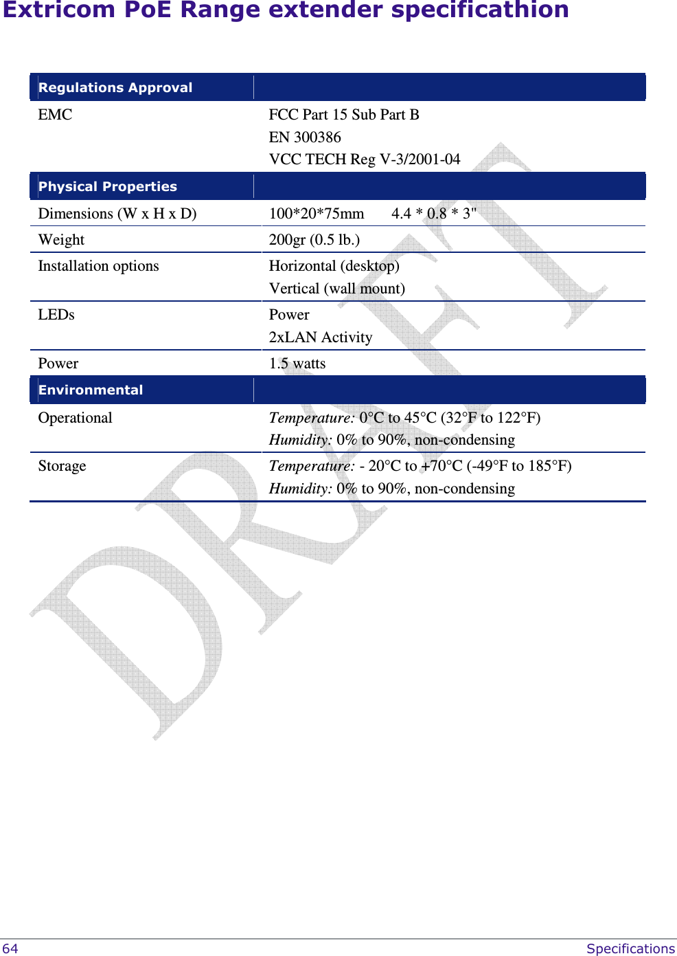  64    Specifications Extricom PoE Range extender specificathion  Regulations Approval   EMC FCC Part 15 Sub Part B EN 300386 VCC TECH Reg V-3/2001-04 Physical Properties   Dimensions (W x H x D)  100*20*75mm       4.4 * 0.8 * 3&quot; Weight   200gr (0.5 lb.) Installation options  Horizontal (desktop) Vertical (wall mount) LEDs  Power   2xLAN Activity Power  1.5 watts  Environmental   Operational   Temperature: 0°C to 45°C (32°F to 122°F)  Humidity: 0% to 90%, non-condensing  Storage   Temperature: - 20°C to +70°C (-49°F to 185°F) Humidity: 0% to 90%, non-condensing   