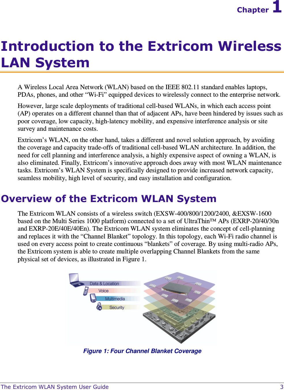 The Extricom WLAN System User Guide    3 Chapter 1 Introduction to the Extricom Wireless LAN System A Wireless Local Area Network (WLAN) based on the IEEE 802.11 standard enables laptops, PDAs, phones, and other “Wi-Fi” equipped devices to wirelessly connect to the enterprise network.  However, large scale deployments of traditional cell-based WLANs, in which each access point (AP) operates on a different channel than that of adjacent APs, have been hindered by issues such as poor coverage, low capacity, high-latency mobility, and expensive interference analysis or site survey and maintenance costs.  Extricom’s WLAN, on the other hand, takes a different and novel solution approach, by avoiding the coverage and capacity trade-offs of traditional cell-based WLAN architecture. In addition, the need for cell planning and interference analysis, a highly expensive aspect of owning a WLAN, is also eliminated. Finally, Extricom’s innovative approach does away with most WLAN maintenance tasks. Extricom’s WLAN System is specifically designed to provide increased network capacity, seamless mobility, high level of security, and easy installation and configuration.  Overview of the Extricom WLAN System The Extricom WLAN consists of a wireless switch (EXSW-400/800/1200/2400, &amp;EXSW-1600 based on the Multi Series 1000 platform) connected to a set of UltraThin™ APs (EXRP-20/40/30n and EXRP-20E/40E/40En). The Extricom WLAN system eliminates the concept of cell-planning and replaces it with the “Channel Blanket” topology. In this topology, each Wi-Fi radio channel is used on every access point to create continuous “blankets” of coverage. By using multi-radio APs, the Extricom system is able to create multiple overlapping Channel Blankets from the same physical set of devices, as illustrated in Figure 1.  Figure 1: Four Channel Blanket Coverage 