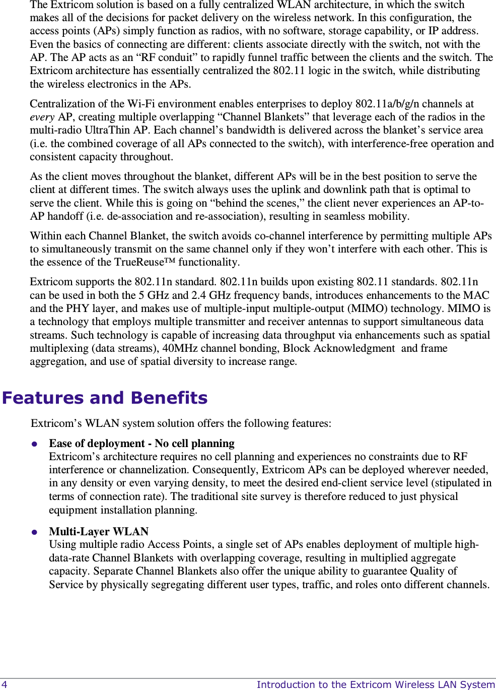  4    Introduction to the Extricom Wireless LAN System  The Extricom solution is based on a fully centralized WLAN architecture, in which the switch makes all of the decisions for packet delivery on the wireless network. In this configuration, the access points (APs) simply function as radios, with no software, storage capability, or IP address. Even the basics of connecting are different: clients associate directly with the switch, not with the AP. The AP acts as an “RF conduit” to rapidly funnel traffic between the clients and the switch. The Extricom architecture has essentially centralized the 802.11 logic in the switch, while distributing the wireless electronics in the APs. Centralization of the Wi-Fi environment enables enterprises to deploy 802.11a/b/g/n channels at every AP, creating multiple overlapping “Channel Blankets” that leverage each of the radios in the multi-radio UltraThin AP. Each channel’s bandwidth is delivered across the blanket’s service area (i.e. the combined coverage of all APs connected to the switch), with interference-free operation and consistent capacity throughout. As the client moves throughout the blanket, different APs will be in the best position to serve the client at different times. The switch always uses the uplink and downlink path that is optimal to serve the client. While this is going on “behind the scenes,” the client never experiences an AP-to-AP handoff (i.e. de-association and re-association), resulting in seamless mobility. Within each Channel Blanket, the switch avoids co-channel interference by permitting multiple APs to simultaneously transmit on the same channel only if they won’t interfere with each other. This is the essence of the TrueReuse™ functionality. Extricom supports the 802.11n standard. 802.11n builds upon existing 802.11 standards. 802.11n can be used in both the 5 GHz and 2.4 GHz frequency bands, introduces enhancements to the MAC and the PHY layer, and makes use of multiple-input multiple-output (MIMO) technology. MIMO is a technology that employs multiple transmitter and receiver antennas to support simultaneous data streams. Such technology is capable of increasing data throughput via enhancements such as spatial multiplexing (data streams), 40MHz channel bonding, Block Acknowledgment  and frame aggregation, and use of spatial diversity to increase range.    Features and Benefits Extricom’s WLAN system solution offers the following features:  Ease of deployment - No cell planning  Extricom’s architecture requires no cell planning and experiences no constraints due to RF interference or channelization. Consequently, Extricom APs can be deployed wherever needed, in any density or even varying density, to meet the desired end-client service level (stipulated in terms of connection rate). The traditional site survey is therefore reduced to just physical equipment installation planning.  Multi-Layer WLAN  Using multiple radio Access Points, a single set of APs enables deployment of multiple high-data-rate Channel Blankets with overlapping coverage, resulting in multiplied aggregate capacity. Separate Channel Blankets also offer the unique ability to guarantee Quality of Service by physically segregating different user types, traffic, and roles onto different channels. 