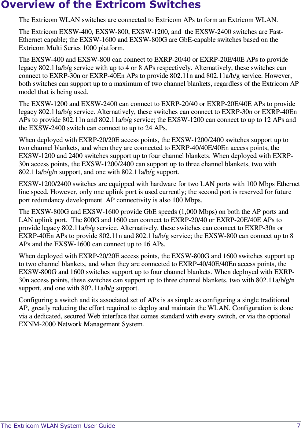  The Extricom WLAN System User Guide    7 Overview of the Extricom Switches The Extricom WLAN switches are connected to Extricom APs to form an Extricom WLAN.  The Extricom EXSW-400, EXSW-800, EXSW-1200, and  the EXSW-2400 switches are Fast-Ethernet capable; the EXSW-1600 and EXSW-800G are GbE-capable switches based on the Extricom Multi Series 1000 platform.  The EXSW-400 and EXSW-800 can connect to EXRP-20/40 or EXRP-20E/40E APs to provide legacy 802.11a/b/g service with up to 4 or 8 APs respectively. Alternatively, these switches can connect to EXRP-30n or EXRP-40En APs to provide 802.11n and 802.11a/b/g service. However, both switches can support up to a maximum of two channel blankets, regardless of the Extricom AP model that is being used.  The EXSW-1200 and EXSW-2400 can connect to EXRP-20/40 or EXRP-20E/40E APs to provide legacy 802.11a/b/g service. Alternatively, these switches can connect to EXRP-30n or EXRP-40En APs to provide 802.11n and 802.11a/b/g service; the EXSW-1200 can connect to up to 12 APs and the EXSW-2400 switch can connect to up to 24 APs.   When deployed with EXRP-20/20E access points, the EXSW-1200/2400 switches support up to two channel blankets, and when they are connected to EXRP-40/40E/40En access points, the EXSW-1200 and 2400 switches support up to four channel blankets. When deployed with EXRP-30n access points, the EXSW-1200/2400 can support up to three channel blankets, two with 802.11a/b/g/n support, and one with 802.11a/b/g support.  EXSW-1200/2400 switches are equipped with hardware for two LAN ports with 100 Mbps Ethernet line speed. However, only one uplink port is used currently; the second port is reserved for future port redundancy development. AP connectivity is also 100 Mbps. The EXSW-800G and EXSW-1600 provide GbE speeds (1,000 Mbps) on both the AP ports and LAN uplink port.  The 800G and 1600 can connect to EXRP-20/40 or EXRP-20E/40E APs to provide legacy 802.11a/b/g service. Alternatively, these switches can connect to EXRP-30n or EXRP-40En APs to provide 802.11n and 802.11a/b/g service; the EXSW-800 can connect up to 8 APs and the EXSW-1600 can connect up to 16 APs.   When deployed with EXRP-20/20E access points, the EXSW-800G and 1600 switches support up to two channel blankets, and when they are connected to EXRP-40/40E/40En access points, the EXSW-800G and 1600 switches support up to four channel blankets. When deployed with EXRP-30n access points, these switches can support up to three channel blankets, two with 802.11a/b/g/n support, and one with 802.11a/b/g support.  Configuring a switch and its associated set of APs is as simple as configuring a single traditional AP, greatly reducing the effort required to deploy and maintain the WLAN. Configuration is done via a dedicated, secured Web interface that comes standard with every switch, or via the optional EXNM-2000 Network Management System. 