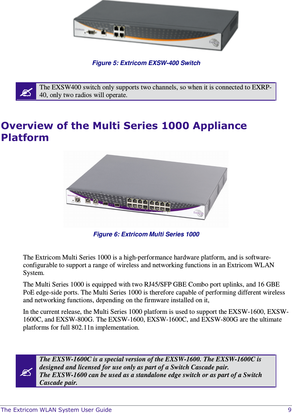  The Extricom WLAN System User Guide    9  Figure 5: Extricom EXSW-400 Switch   The EXSW400 switch only supports two channels, so when it is connected to EXRP-40, only two radios will operate.  Overview of the Multi Series 1000 Appliance Platform   Figure 6: Extricom Multi Series 1000   The Extricom Multi Series 1000 is a high-performance hardware platform, and is software-configurable to support a range of wireless and networking functions in an Extricom WLAN System. The Multi Series 1000 is equipped with two RJ45/SFP GBE Combo port uplinks, and 16 GBE PoE edge-side ports. The Multi Series 1000 is therefore capable of performing different wireless and networking functions, depending on the firmware installed on it, In the current release, the Multi Series 1000 platform is used to support the EXSW-1600, EXSW-1600C, and EXSW-800G. The EXSW-1600, EXSW-1600C, and EXSW-800G are the ultimate platforms for full 802.11n implementation.    The EXSW-1600C is a special version of the EXSW-1600. The EXSW-1600C is designed and licensed for use only as part of a Switch Cascade pair.  The EXSW-1600 can be used as a standalone edge switch or as part of a Switch Cascade pair.  