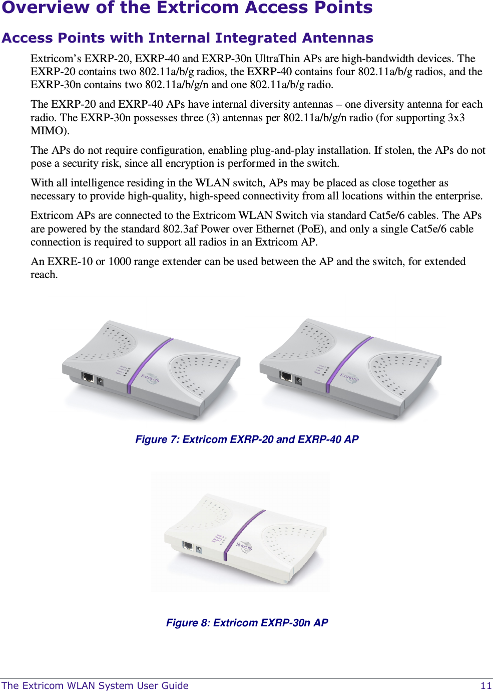  The Extricom WLAN System User Guide    11 Overview of the Extricom Access Points Access Points with Internal Integrated Antennas Extricom’s EXRP-20, EXRP-40 and EXRP-30n UltraThin APs are high-bandwidth devices. The EXRP-20 contains two 802.11a/b/g radios, the EXRP-40 contains four 802.11a/b/g radios, and the EXRP-30n contains two 802.11a/b/g/n and one 802.11a/b/g radio.  The EXRP-20 and EXRP-40 APs have internal diversity antennas – one diversity antenna for each radio. The EXRP-30n possesses three (3) antennas per 802.11a/b/g/n radio (for supporting 3x3 MIMO). The APs do not require configuration, enabling plug-and-play installation. If stolen, the APs do not pose a security risk, since all encryption is performed in the switch. With all intelligence residing in the WLAN switch, APs may be placed as close together as necessary to provide high-quality, high-speed connectivity from all locations within the enterprise.  Extricom APs are connected to the Extricom WLAN Switch via standard Cat5e/6 cables. The APs are powered by the standard 802.3af Power over Ethernet (PoE), and only a single Cat5e/6 cable connection is required to support all radios in an Extricom AP. An EXRE-10 or 1000 range extender can be used between the AP and the switch, for extended reach.   Figure 7: Extricom EXRP-20 and EXRP-40 AP     Figure 8: Extricom EXRP-30n AP  