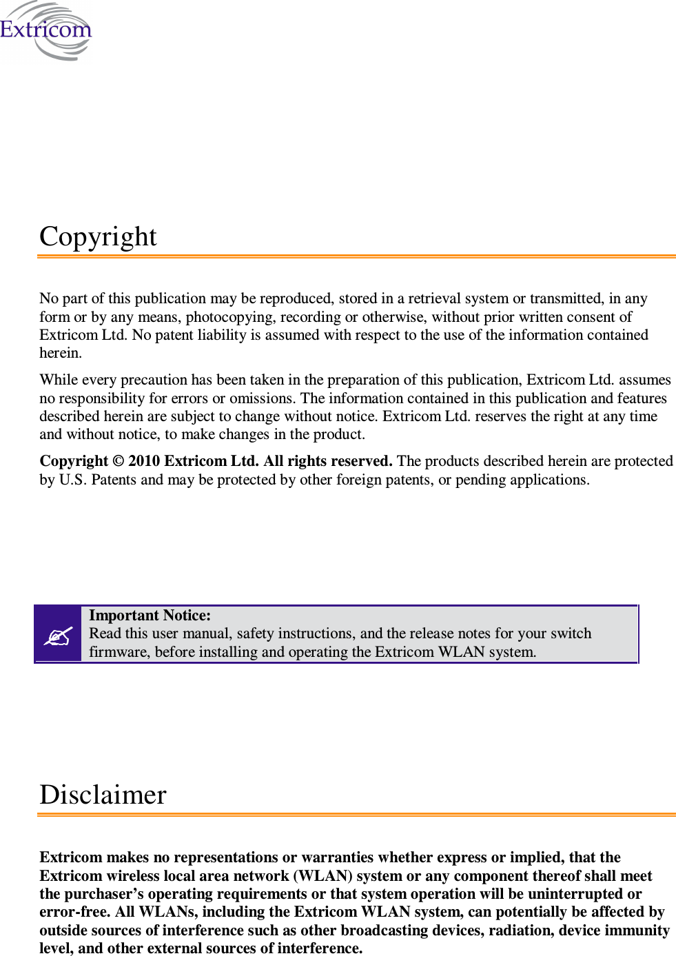    Copyright No part of this publication may be reproduced, stored in a retrieval system or transmitted, in any form or by any means, photocopying, recording or otherwise, without prior written consent of Extricom Ltd. No patent liability is assumed with respect to the use of the information contained herein. While every precaution has been taken in the preparation of this publication, Extricom Ltd. assumes no responsibility for errors or omissions. The information contained in this publication and features described herein are subject to change without notice. Extricom Ltd. reserves the right at any time and without notice, to make changes in the product. Copyright © 2010 Extricom Ltd. All rights reserved. The products described herein are protected by U.S. Patents and may be protected by other foreign patents, or pending applications.      Important Notice:  Read this user manual, safety instructions, and the release notes for your switch firmware, before installing and operating the Extricom WLAN system. Disclaimer Extricom makes no representations or warranties whether express or implied, that the Extricom wireless local area network (WLAN) system or any component thereof shall meet the purchaser’s operating requirements or that system operation will be uninterrupted or error-free. All WLANs, including the Extricom WLAN system, can potentially be affected by outside sources of interference such as other broadcasting devices, radiation, device immunity level, and other external sources of interference. 