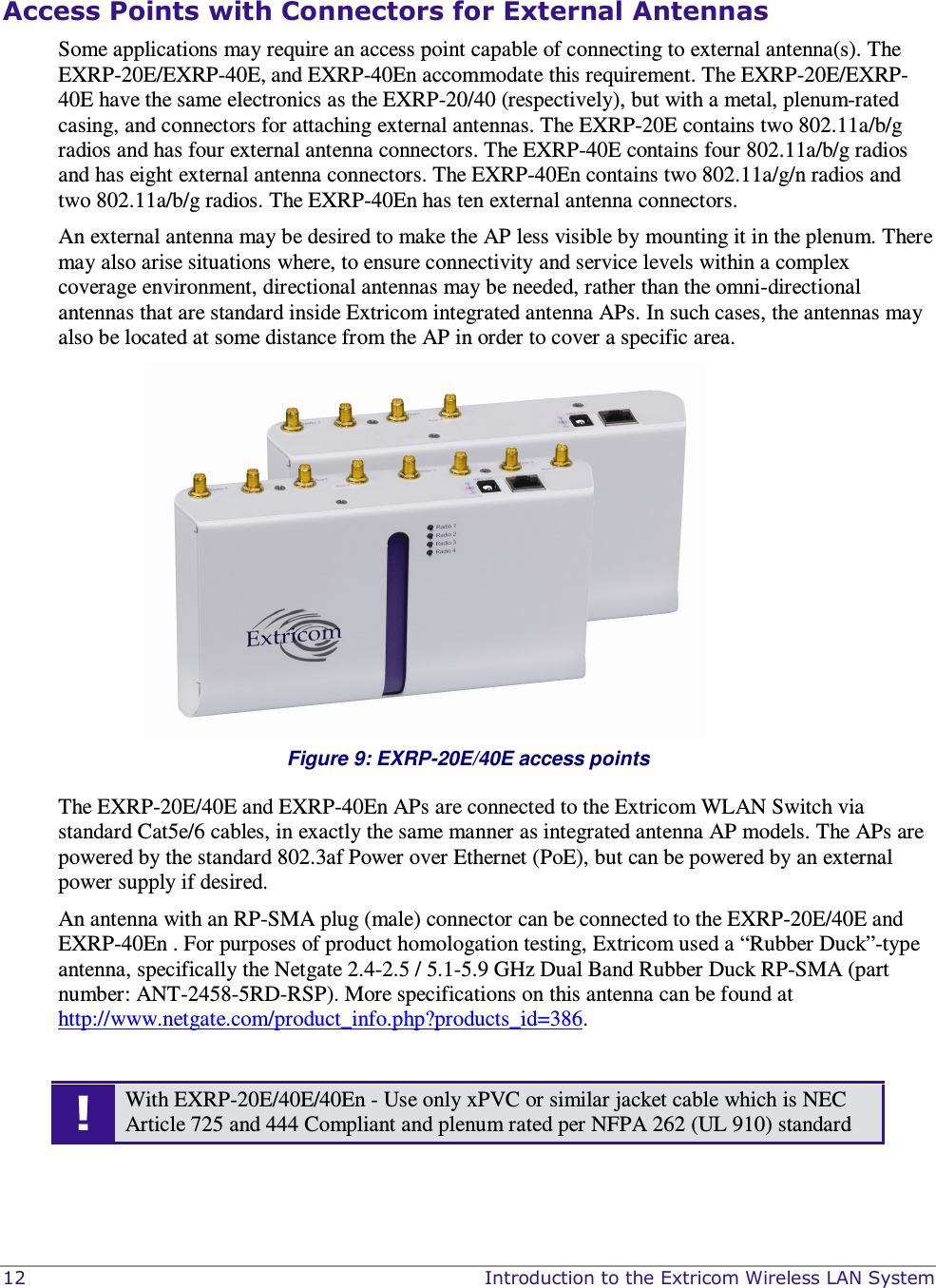  12    Introduction to the Extricom Wireless LAN System  Access Points with Connectors for External Antennas Some applications may require an access point capable of connecting to external antenna(s). The EXRP-20E/EXRP-40E, and EXRP-40En accommodate this requirement. The EXRP-20E/EXRP-40E have the same electronics as the EXRP-20/40 (respectively), but with a metal, plenum-rated casing, and connectors for attaching external antennas. The EXRP-20E contains two 802.11a/b/g radios and has four external antenna connectors. The EXRP-40E contains four 802.11a/b/g radios and has eight external antenna connectors. The EXRP-40En contains two 802.11a/g/n radios and two 802.11a/b/g radios. The EXRP-40En has ten external antenna connectors.   An external antenna may be desired to make the AP less visible by mounting it in the plenum. There may also arise situations where, to ensure connectivity and service levels within a complex coverage environment, directional antennas may be needed, rather than the omni-directional antennas that are standard inside Extricom integrated antenna APs. In such cases, the antennas may also be located at some distance from the AP in order to cover a specific area.   Figure 9: EXRP-20E/40E access points The EXRP-20E/40E and EXRP-40En APs are connected to the Extricom WLAN Switch via standard Cat5e/6 cables, in exactly the same manner as integrated antenna AP models. The APs are powered by the standard 802.3af Power over Ethernet (PoE), but can be powered by an external power supply if desired. An antenna with an RP-SMA plug (male) connector can be connected to the EXRP-20E/40E and EXRP-40En . For purposes of product homologation testing, Extricom used a “Rubber Duck”-type antenna, specifically the Netgate 2.4-2.5 / 5.1-5.9 GHz Dual Band Rubber Duck RP-SMA (part number: ANT-2458-5RD-RSP). More specifications on this antenna can be found at http://www.netgate.com/product_info.php?products_id=386.  ! With EXRP-20E/40E/40En - Use only xPVC or similar jacket cable which is NEC Article 725 and 444 Compliant and plenum rated per NFPA 262 (UL 910) standard  