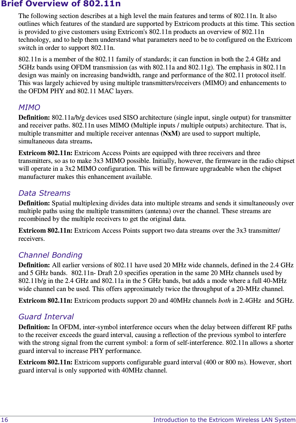  16    Introduction to the Extricom Wireless LAN System Brief Overview of 802.11n The following section describes at a high level the main features and terms of 802.11n. It also outlines which features of the standard are supported by Extricom products at this time. This section is provided to give customers using Extricom&apos;s 802.11n products an overview of 802.11n technology, and to help them understand what parameters need to be to configured on the Extricom switch in order to support 802.11n.    802.11n is a member of the 802.11 family of standards; it can function in both the 2.4 GHz and 5GHz bands using OFDM transmission (as with 802.11a and 802.11g). The emphasis in 802.11n design was mainly on increasing bandwidth, range and performance of the 802.11 protocol itself.  This was largely achieved by using multiple transmitters/receivers (MIMO) and enhancements to the OFDM PHY and 802.11 MAC layers.  MIMO   Definition: 802.11a/b/g devices used SISO architecture (single input, single output) for transmitter and receiver paths. 802.11n uses MIMO (Multiple inputs / multiple outputs) architecture. That is, multiple transmitter and multiple receiver antennas (NxM) are used to support multiple, simultaneous data streams.  Extricom 802.11n: Extricom Access Points are equipped with three receivers and three transmitters, so as to make 3x3 MIMO possible. Initially, however, the firmware in the radio chipset will operate in a 3x2 MIMO configuration. This will be firmware upgradeable when the chipset manufacturer makes this enhancement available.   Data Streams Definition: Spatial multiplexing divides data into multiple streams and sends it simultaneously over multiple paths using the multiple transmitters (antenna) over the channel. These streams are recombined by the multiple receivers to get the original data.  Extricom 802.11n: Extricom Access Points support two data streams over the 3x3 transmitter/ receivers.  Channel Bonding Definition: All earlier versions of 802.11 have used 20 MHz wide channels, defined in the 2.4 GHz and 5 GHz bands.  802.11n- Draft 2.0 specifies operation in the same 20 MHz channels used by 802.11b/g in the 2.4 GHz and 802.11a in the 5 GHz bands, but adds a mode where a full 40-MHz wide channel can be used. This offers approximately twice the throughput of a 20-MHz channel.  Extricom 802.11n: Extricom products support 20 and 40MHz channels both in 2.4GHz  and 5GHz.   Guard Interval  Definition: In OFDM, inter-symbol interference occurs when the delay between different RF paths to the receiver exceeds the guard interval, causing a reflection of the previous symbol to interfere with the strong signal from the current symbol: a form of self-interference. 802.11n allows a shorter guard interval to increase PHY performance. Extricom 802.11n: Extricom supports configurable guard interval (400 or 800 ns). However, short guard interval is only supported with 40MHz channel. 