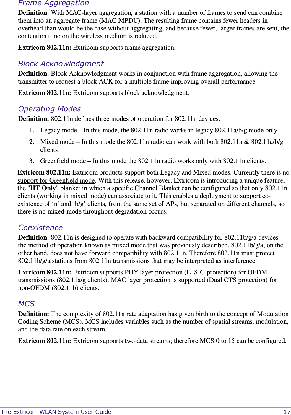  The Extricom WLAN System User Guide    17 Frame Aggregation  Definition: With MAC-layer aggregation, a station with a number of frames to send can combine them into an aggregate frame (MAC MPDU). The resulting frame contains fewer headers in overhead than would be the case without aggregating, and because fewer, larger frames are sent, the contention time on the wireless medium is reduced. Extricom 802.11n: Extricom supports frame aggregation.  Block Acknowledgment Definition: Block Acknowledgment works in conjunction with frame aggregation, allowing the transmitter to request a block ACK for a multiple frame improving overall performance. Extricom 802.11n: Extricom supports block acknowledgment. Operating Modes  Definition: 802.11n defines three modes of operation for 802.11n devices: 1. Legacy mode – In this mode, the 802.11n radio works in legacy 802.11a/b/g mode only. 2. Mixed mode – In this mode the 802.11n radio can work with both 802.11n &amp; 802.11a/b/g clients 3. Greenfield mode – In this mode the 802.11n radio works only with 802.11n clients.  Extricom 802.11n: Extricom products support both Legacy and Mixed modes. Currently there is no support for Greenfield mode. With this release, however, Extricom is introducing a unique feature, the &quot;HT Only&quot; blanket in which a specific Channel Blanket can be configured so that only 802.11n clients (working in mixed mode) can associate to it. This enables a deployment to support co-existence of ‘n’ and ‘b/g’ clients, from the same set of APs, but separated on different channels, so there is no mixed-mode throughput degradation occurs.      Coexistence Definition: 802.11n is designed to operate with backward compatibility for 802.11b/g/a devices—the method of operation known as mixed mode that was previously described. 802.11b/g/a, on the other hand, does not have forward compatibility with 802.11n. Therefore 802.11n must protect 802.11b/g/a stations from 802.11n transmissions that may be interpreted as interference  Extricom 802.11n: Extricom supports PHY layer protection (L_SIG protection) for OFDM transmissions (802.11a/g clients). MAC layer protection is supported (Dual CTS protection) for non-OFDM (802.11b) clients. MCS Definition: The complexity of 802.11n rate adaptation has given birth to the concept of Modulation Coding Scheme (MCS). MCS includes variables such as the number of spatial streams, modulation, and the data rate on each stream.  Extricom 802.11n: Extricom supports two data streams; therefore MCS 0 to 15 can be configured. 