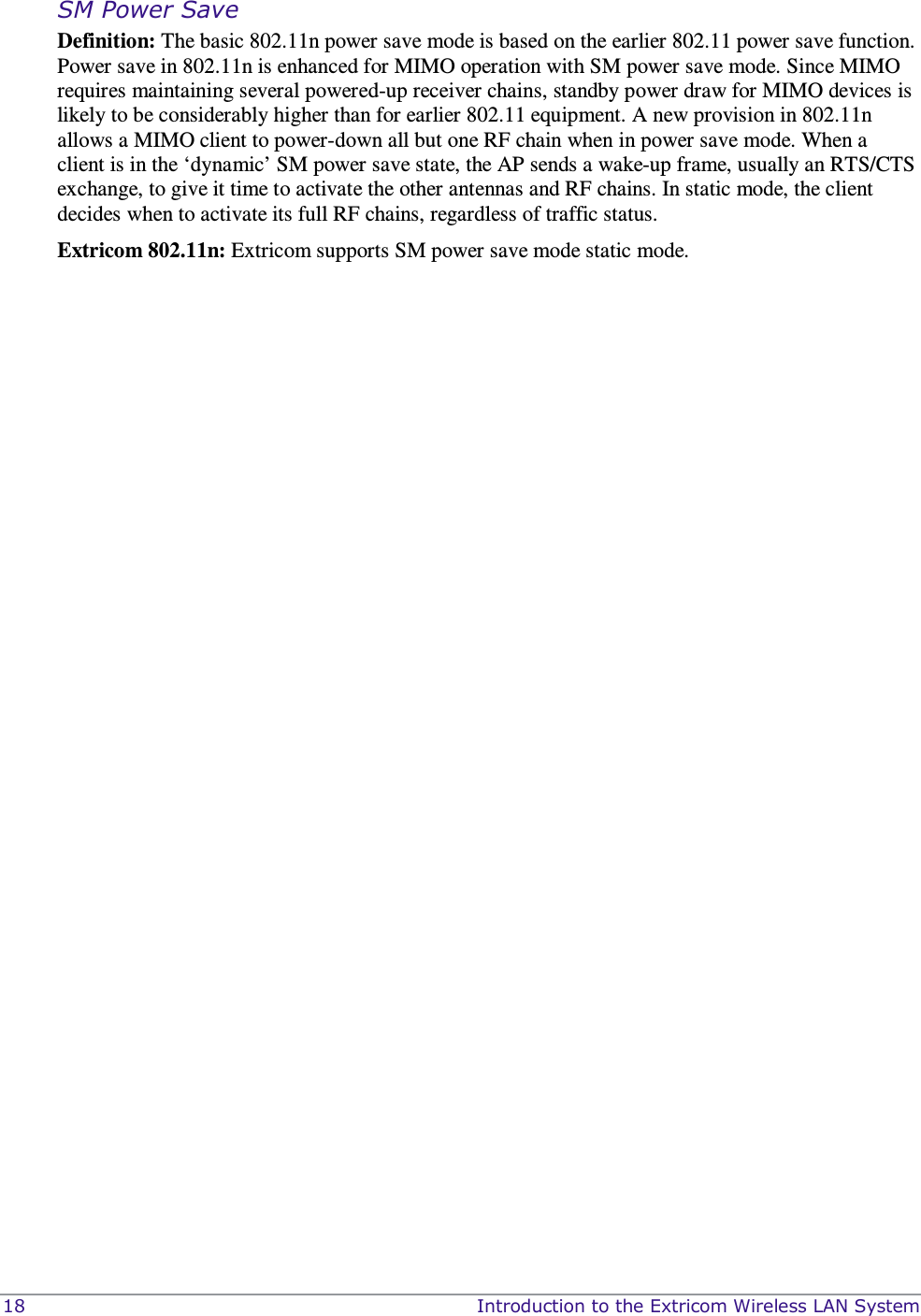  18    Introduction to the Extricom Wireless LAN System SM Power Save  Definition: The basic 802.11n power save mode is based on the earlier 802.11 power save function. Power save in 802.11n is enhanced for MIMO operation with SM power save mode. Since MIMO requires maintaining several powered-up receiver chains, standby power draw for MIMO devices is likely to be considerably higher than for earlier 802.11 equipment. A new provision in 802.11n allows a MIMO client to power-down all but one RF chain when in power save mode. When a client is in the ‘dynamic’ SM power save state, the AP sends a wake-up frame, usually an RTS/CTS exchange, to give it time to activate the other antennas and RF chains. In static mode, the client decides when to activate its full RF chains, regardless of traffic status. Extricom 802.11n: Extricom supports SM power save mode static mode.   