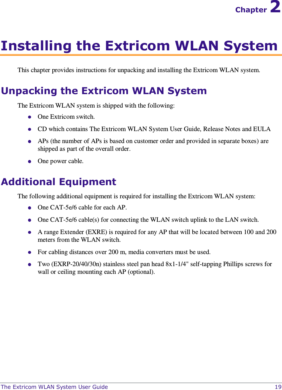  The Extricom WLAN System User Guide    19 Chapter 2 Installing the Extricom WLAN System This chapter provides instructions for unpacking and installing the Extricom WLAN system. Unpacking the Extricom WLAN System The Extricom WLAN system is shipped with the following:  One Extricom switch.  CD which contains The Extricom WLAN System User Guide, Release Notes and EULA  APs (the number of APs is based on customer order and provided in separate boxes) are shipped as part of the overall order.  One power cable. Additional Equipment  The following additional equipment is required for installing the Extricom WLAN system:  One CAT-5e/6 cable for each AP.  One CAT-5e/6 cable(s) for connecting the WLAN switch uplink to the LAN switch.  A range Extender (EXRE) is required for any AP that will be located between 100 and 200 meters from the WLAN switch.   For cabling distances over 200 m, media converters must be used.    Two (EXRP-20/40/30n) stainless steel pan head 8x1-1/4&quot; self-tapping Phillips screws for wall or ceiling mounting each AP (optional).   