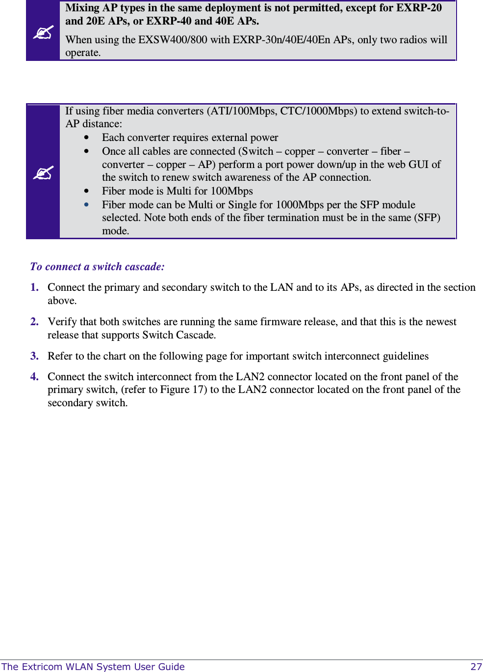  The Extricom WLAN System User Guide    27   Mixing AP types in the same deployment is not permitted, except for EXRP-20 and 20E APs, or EXRP-40 and 40E APs.   When using the EXSW400/800 with EXRP-30n/40E/40En APs, only two radios will operate.    If using fiber media converters (ATI/100Mbps, CTC/1000Mbps) to extend switch-to-AP distance:  • Each converter requires external power  • Once all cables are connected (Switch – copper – converter – fiber – converter – copper – AP) perform a port power down/up in the web GUI of the switch to renew switch awareness of the AP connection.  • Fiber mode is Multi for 100Mbps • Fiber mode can be Multi or Single for 1000Mbps per the SFP module selected. Note both ends of the fiber termination must be in the same (SFP) mode.  To connect a switch cascade: 1. Connect the primary and secondary switch to the LAN and to its APs, as directed in the section above. 2. Verify that both switches are running the same firmware release, and that this is the newest release that supports Switch Cascade.  3. Refer to the chart on the following page for important switch interconnect guidelines  4. Connect the switch interconnect from the LAN2 connector located on the front panel of the primary switch, (refer to Figure 17) to the LAN2 connector located on the front panel of the secondary switch.   