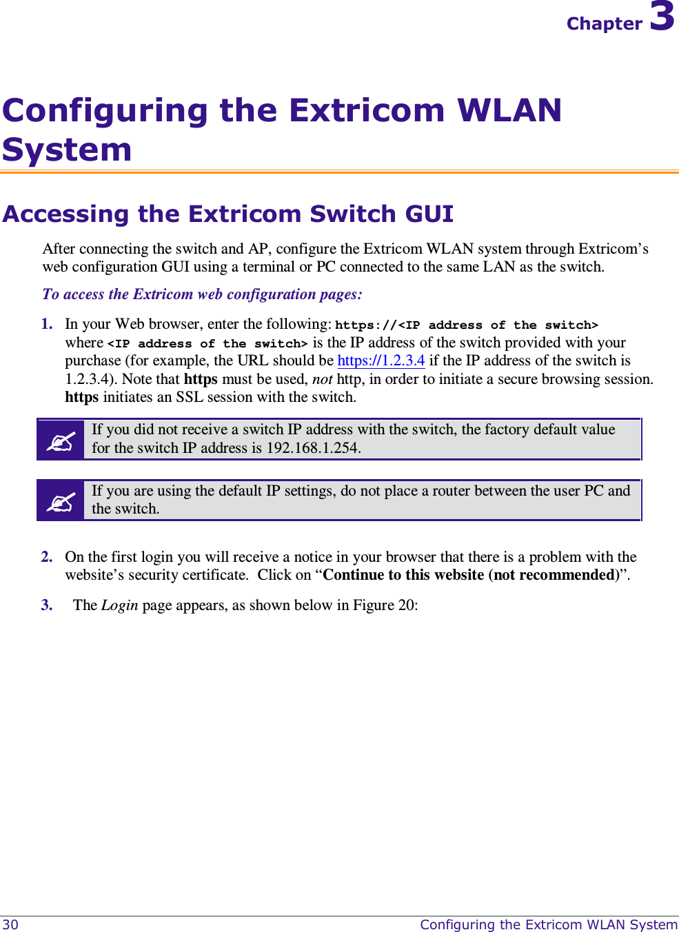  30    Configuring the Extricom WLAN System Chapter 3 Configuring the Extricom WLAN System Accessing the Extricom Switch GUI After connecting the switch and AP, configure the Extricom WLAN system through Extricom’s web configuration GUI using a terminal or PC connected to the same LAN as the switch.  To access the Extricom web configuration pages:  1. In your Web browser, enter the following: https://&lt;IP address of the switch&gt; where &lt;IP address of the switch&gt; is the IP address of the switch provided with your purchase (for example, the URL should be https://1.2.3.4 if the IP address of the switch is 1.2.3.4). Note that https must be used, not http, in order to initiate a secure browsing session. https initiates an SSL session with the switch.  If you did not receive a switch IP address with the switch, the factory default value for the switch IP address is 192.168.1.254.   If you are using the default IP settings, do not place a router between the user PC and the switch.  2. On the first login you will receive a notice in your browser that there is a problem with the website’s security certificate.  Click on “Continue to this website (not recommended)”. 3.   The Login page appears, as shown below in Figure 20:  