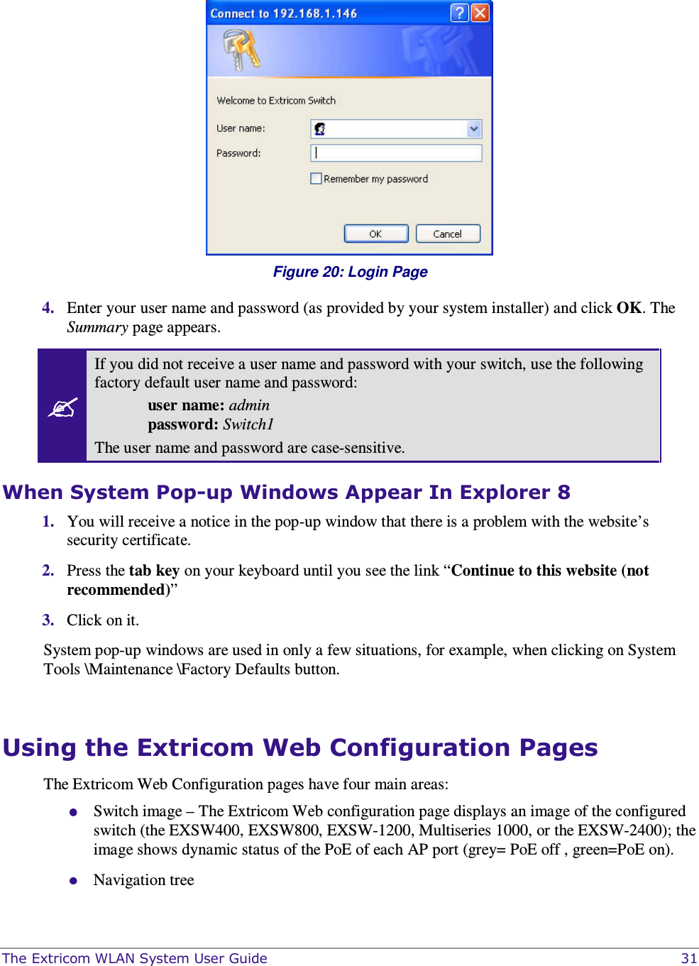  The Extricom WLAN System User Guide    31   Figure 20: Login Page 4. Enter your user name and password (as provided by your system installer) and click OK. The Summary page appears.  If you did not receive a user name and password with your switch, use the following factory default user name and password:  user name: admin   password: Switch1 The user name and password are case-sensitive. When System Pop-up Windows Appear In Explorer 8 1. You will receive a notice in the pop-up window that there is a problem with the website’s security certificate.    2. Press the tab key on your keyboard until you see the link “Continue to this website (not recommended)” 3. Click on it. System pop-up windows are used in only a few situations, for example, when clicking on System Tools \Maintenance \Factory Defaults button.  Using the Extricom Web Configuration Pages The Extricom Web Configuration pages have four main areas:  Switch image – The Extricom Web configuration page displays an image of the configured switch (the EXSW400, EXSW800, EXSW-1200, Multiseries 1000, or the EXSW-2400); the image shows dynamic status of the PoE of each AP port (grey= PoE off , green=PoE on).  Navigation tree 