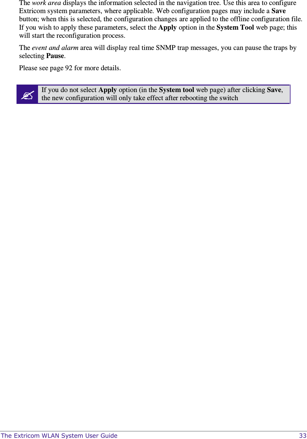  The Extricom WLAN System User Guide    33 The work area displays the information selected in the navigation tree. Use this area to configure Extricom system parameters, where applicable. Web configuration pages may include a Save button; when this is selected, the configuration changes are applied to the offline configuration file. If you wish to apply these parameters, select the Apply option in the System Tool web page; this will start the reconfiguration process.   The event and alarm area will display real time SNMP trap messages, you can pause the traps by selecting Pause.  Please see page 92 for more details.   If you do not select Apply option (in the System tool web page) after clicking Save, the new configuration will only take effect after rebooting the switch   