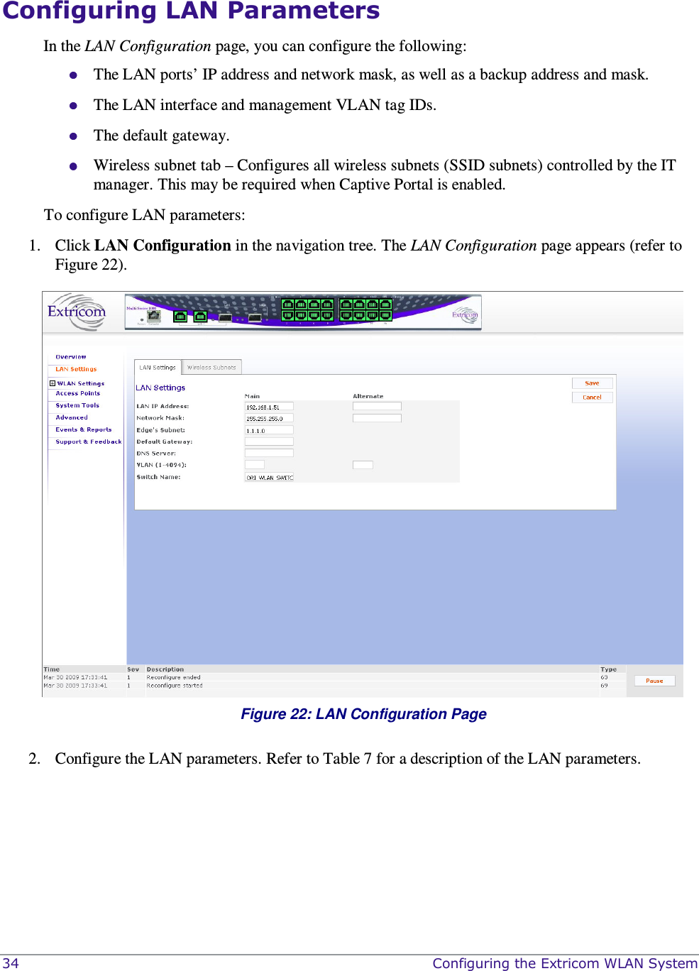  34    Configuring the Extricom WLAN System Configuring LAN Parameters In the LAN Configuration page, you can configure the following:  The LAN ports’ IP address and network mask, as well as a backup address and mask.   The LAN interface and management VLAN tag IDs.  The default gateway.  Wireless subnet tab – Configures all wireless subnets (SSID subnets) controlled by the IT manager. This may be required when Captive Portal is enabled. To configure LAN parameters: 1. Click LAN Configuration in the navigation tree. The LAN Configuration page appears (refer to Figure 22).  Figure 22: LAN Configuration Page  2. Configure the LAN parameters. Refer to Table 7 for a description of the LAN parameters. 
