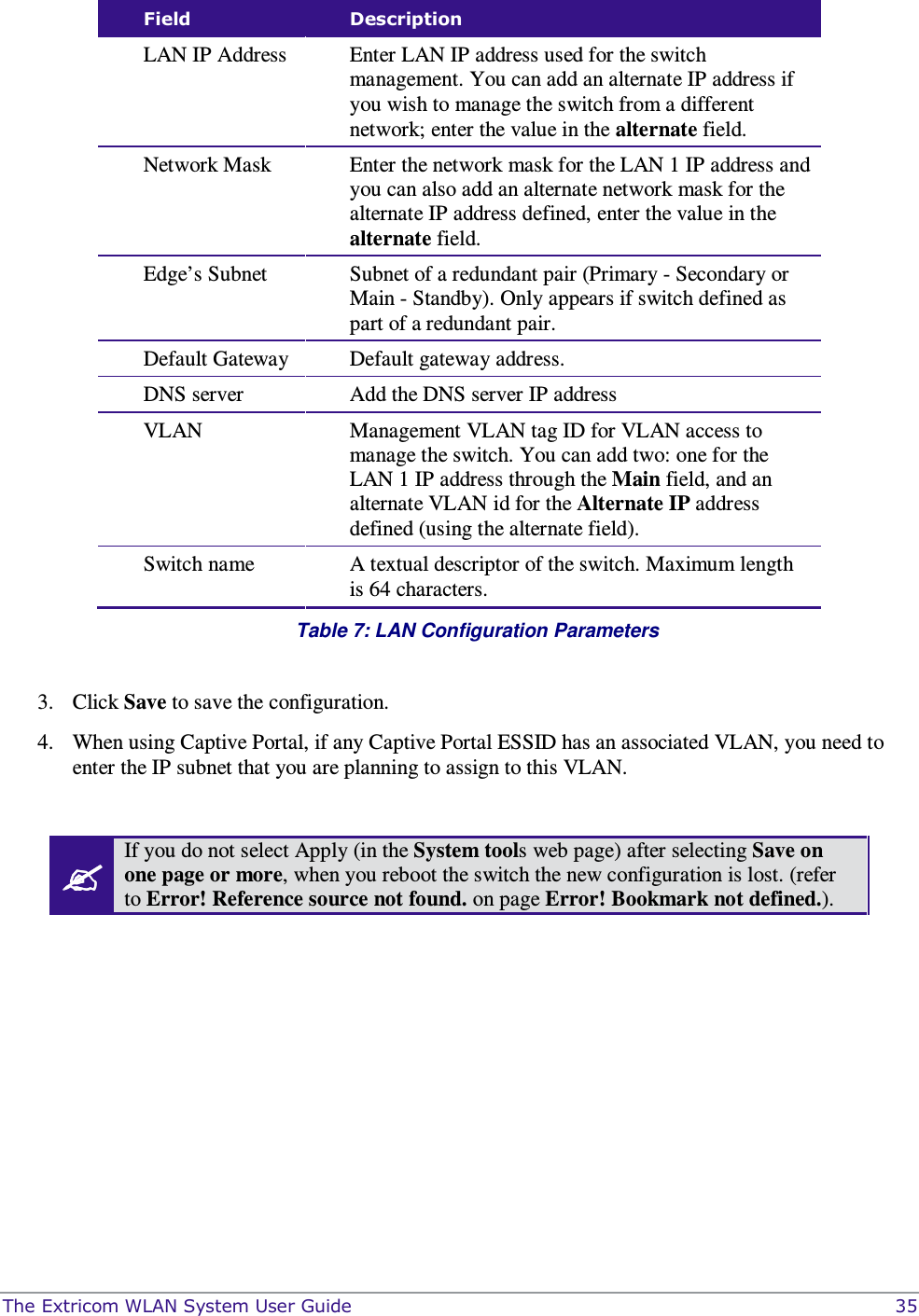  The Extricom WLAN System User Guide    35 Field  Description LAN IP Address  Enter LAN IP address used for the switch management. You can add an alternate IP address if you wish to manage the switch from a different network; enter the value in the alternate field. Network Mask  Enter the network mask for the LAN 1 IP address and you can also add an alternate network mask for the alternate IP address defined, enter the value in the alternate field. Edge’s Subnet  Subnet of a redundant pair (Primary - Secondary or Main - Standby). Only appears if switch defined as part of a redundant pair. Default Gateway  Default gateway address. DNS server   Add the DNS server IP address  VLAN  Management VLAN tag ID for VLAN access to manage the switch. You can add two: one for the LAN 1 IP address through the Main field, and an alternate VLAN id for the Alternate IP address defined (using the alternate field). Switch name  A textual descriptor of the switch. Maximum length is 64 characters.  Table 7: LAN Configuration Parameters   3. Click Save to save the configuration. 4. When using Captive Portal, if any Captive Portal ESSID has an associated VLAN, you need to enter the IP subnet that you are planning to assign to this VLAN.   If you do not select Apply (in the System tools web page) after selecting Save on one page or more, when you reboot the switch the new configuration is lost. (refer to Error! Reference source not found. on page Error! Bookmark not defined.).  