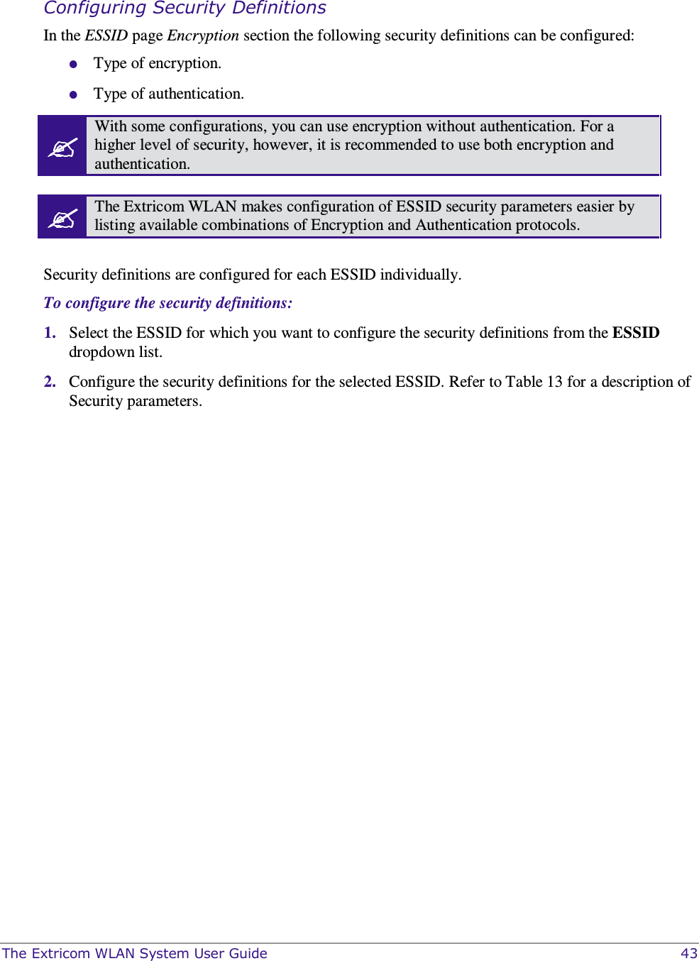  The Extricom WLAN System User Guide    43  Configuring Security Definitions In the ESSID page Encryption section the following security definitions can be configured:  Type of encryption.   Type of authentication.  With some configurations, you can use encryption without authentication. For a higher level of security, however, it is recommended to use both encryption and authentication.   The Extricom WLAN makes configuration of ESSID security parameters easier by listing available combinations of Encryption and Authentication protocols.  Security definitions are configured for each ESSID individually.  To configure the security definitions: 1. Select the ESSID for which you want to configure the security definitions from the ESSID dropdown list. 2. Configure the security definitions for the selected ESSID. Refer to Table 13 for a description of Security parameters. 
