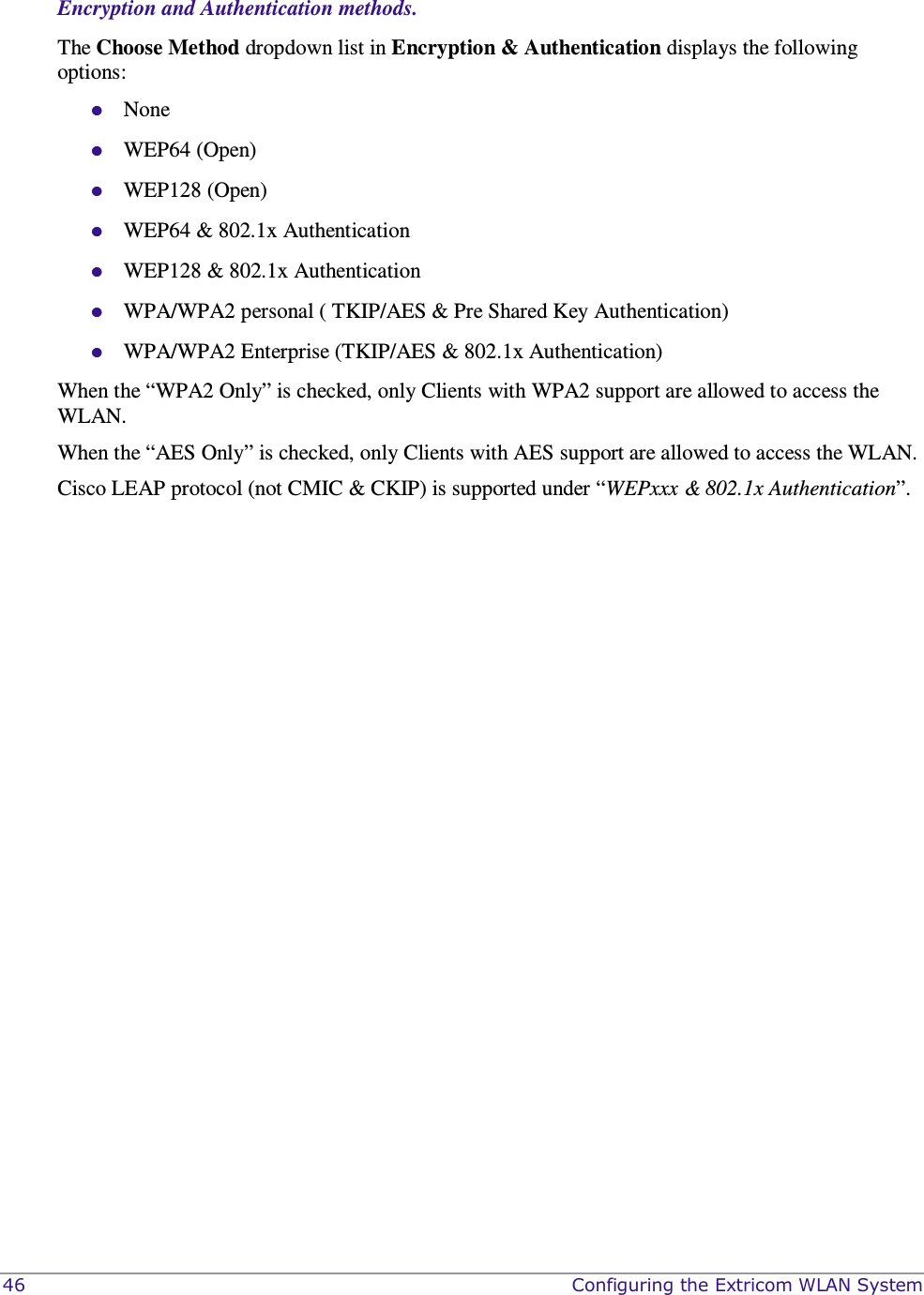  46    Configuring the Extricom WLAN System  Encryption and Authentication methods. The Choose Method dropdown list in Encryption &amp; Authentication displays the following options:  None  WEP64 (Open)  WEP128 (Open)  WEP64 &amp; 802.1x Authentication   WEP128 &amp; 802.1x Authentication   WPA/WPA2 personal ( TKIP/AES &amp; Pre Shared Key Authentication)  WPA/WPA2 Enterprise (TKIP/AES &amp; 802.1x Authentication) When the “WPA2 Only” is checked, only Clients with WPA2 support are allowed to access the WLAN. When the “AES Only” is checked, only Clients with AES support are allowed to access the WLAN. Cisco LEAP protocol (not CMIC &amp; CKIP) is supported under “WEPxxx &amp; 802.1x Authentication”.   