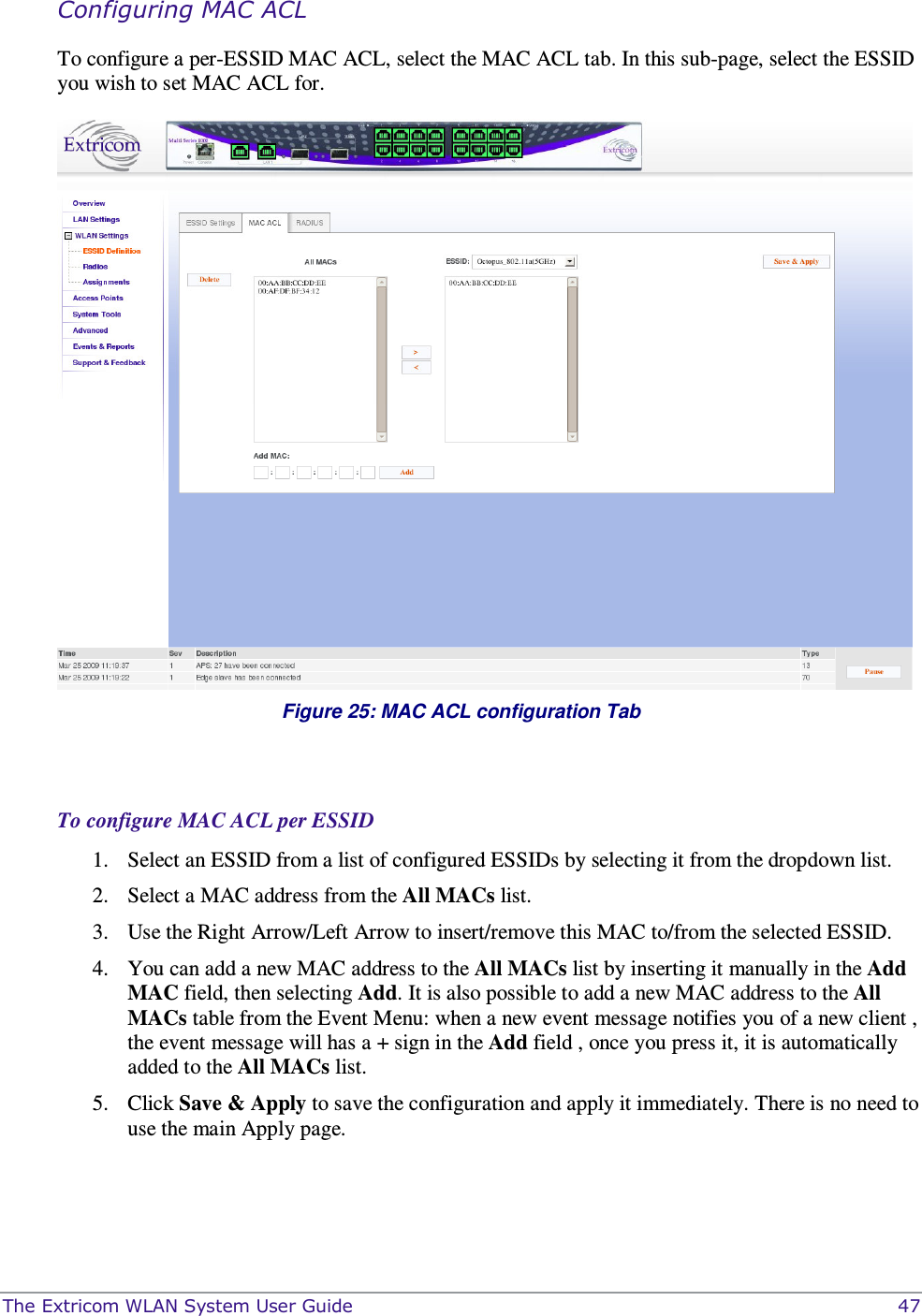  The Extricom WLAN System User Guide    47 Configuring MAC ACL To configure a per-ESSID MAC ACL, select the MAC ACL tab. In this sub-page, select the ESSID you wish to set MAC ACL for.    Figure 25: MAC ACL configuration Tab   To configure MAC ACL per ESSID 1. Select an ESSID from a list of configured ESSIDs by selecting it from the dropdown list.  2. Select a MAC address from the All MACs list. 3. Use the Right Arrow/Left Arrow to insert/remove this MAC to/from the selected ESSID.  4. You can add a new MAC address to the All MACs list by inserting it manually in the Add MAC field, then selecting Add. It is also possible to add a new MAC address to the All MACs table from the Event Menu: when a new event message notifies you of a new client , the event message will has a + sign in the Add field , once you press it, it is automatically added to the All MACs list. 5. Click Save &amp; Apply to save the configuration and apply it immediately. There is no need to use the main Apply page.  
